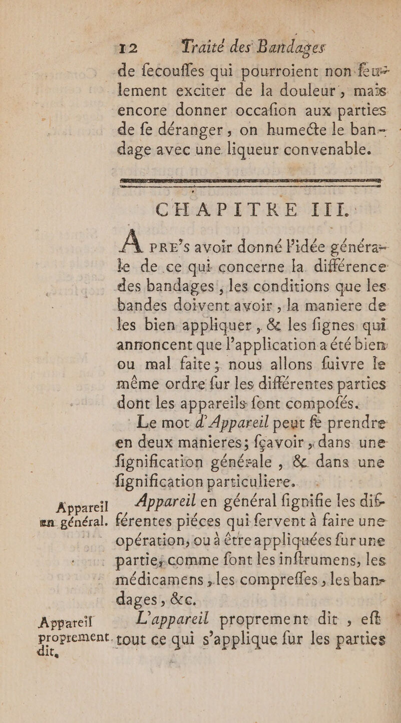 en. général. lement exciter de la douleur, maïs encore donner occafion aux parties de fe déranger, on humecte le ban- dage avec une liqueur convenable. A PRE’s avoir donné lidée générar le de ce qui concerne la différence des bandages', les conditions que les. bandes doivent avoir , la maniere de les bien appliquer , &amp; les lignes qui annoncent que l’application a été bien ou mal faite; nous allons fuivre Îe même ordre fur les différentes parties dont les appareils font compotés. Le mot d’Appareil peut fe prendre en deux manieres; fçavoir ,dans une fignification générale , &amp; dans une fignification particuliere. Appareil en général fignifie les dié férentes piéces qui fervent à faire une opération ou à être appliquées furune Appareil dit, médicamens ,.les compreffes , les ban- dages , &amp;c. L'appareil proprement dit , eff
