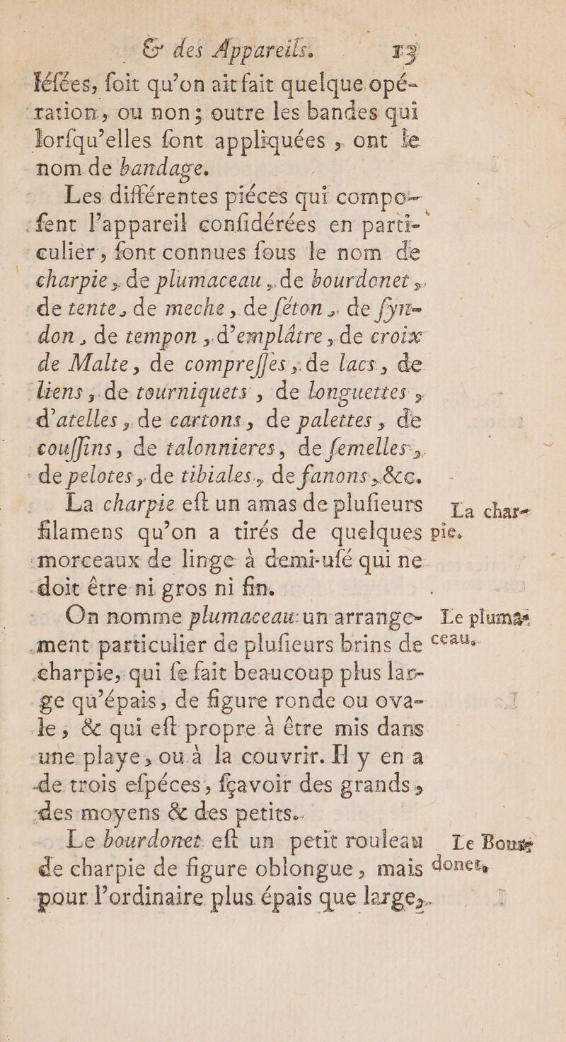 félées, foit qu’on ait fait quelque opé- Jor{qu’elles Sn “HE dr , ont le nom de bandage. Les différentes piéces qui compo culiér, font connues fous le nom de de tente, de meche, de féron ; de fyn- don, de tempon , d’emplâtre , de croix de Malte, de comprefles ; de lacs, de d’atelles , de cartons, de paleites, de La charpie et un amas de plufieurs La char doit être ni gros ni fin. &amp;harpie, qui fe fait beaucoup plus lar- le, &amp; qui eft propre à être mis dans une pl aye; ou à la couvrir. H y en a de trois efpéces, fçavoir des grands, des moyens &amp; des petits. Le bourdonet eft un petit rouleau Le Bouss