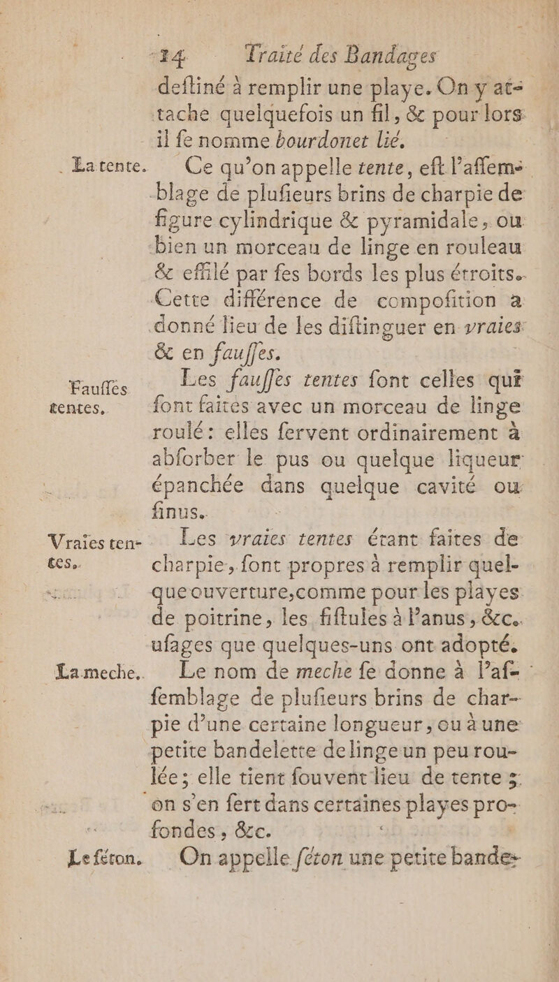 deftiné à remplir une playe. On y at- . Éatente. Faufles tentes, CES o. Lameche.. Le féton. figure cylindrique &amp; pyramidale, ou bien un morceau de linge en rouleau &amp; en fauffes. Les faufles tentes font celles qu£ font faites avec un morceau de linge roulé: elles fervent ordinairement à finus.. Les vraies tentes étant faites de charpie, font propres à remplir quel- ufages que quelques-uns ont adopté. petite bandelette delingeun peurou- fondes , &amp;c. ve zhetes