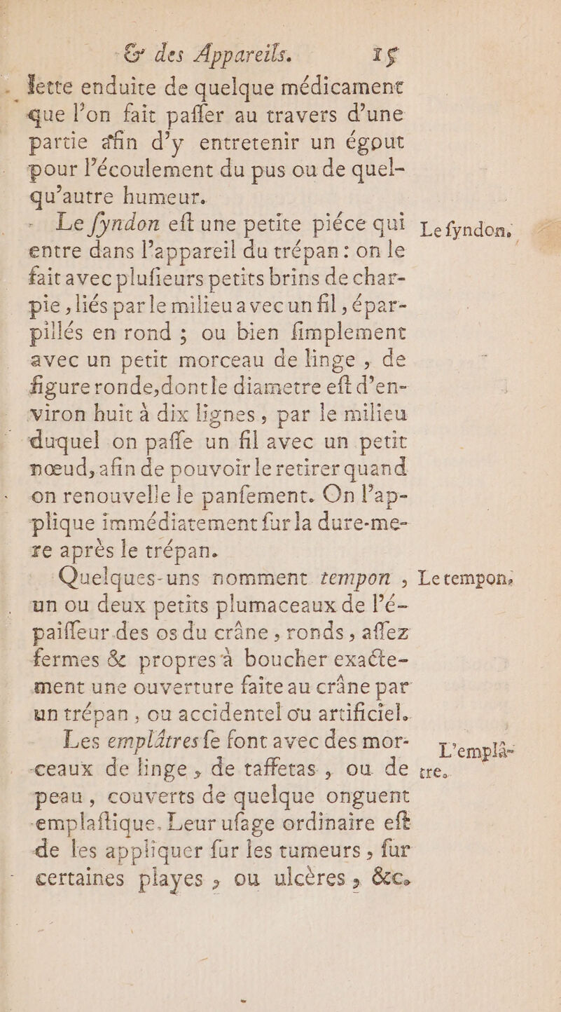 . Jette enduite de quelque médicament que l’on fait pafler au travers d’une partie fin d’y entretenir un égput pour lécoulement du pus ou de quel- qu'autre humeur. Le fyndon eft une petite piéce qui entre dans l’appareil du trépan: on le faitavec plufieurs petits brins de char- pie , liés parle milieuavecun fil ; épar- pillés en rond ; ou bien fimplement avec un petit morceau de linge , de viron huit à dix lignes, par le milieu duquel on pañle un fil avec un petit nœud, afin de pouvoir leretirer quand on renouvelle le panfement. On lap- plique immédiatement fur la dure-me- re après le trépan. Quelques-uns nomment tempon ÿ un ou deux petits plumaceaux de Pé- paifleur.des os du crâne ronds , aflez fermes &amp; propresà boucher exaéte- un trépan, ou accidentel ou artificiel. Les emplätres{e font avec des mor- -ceaux de linge , de taffetas , ou de peau, couverts de quelque onguent emplaftique. Leur ufage ordinaire eft de les appliquer fur les tumeurs , fur certaines playes ; ou ulcères ; &amp;cc. ÎtÉo