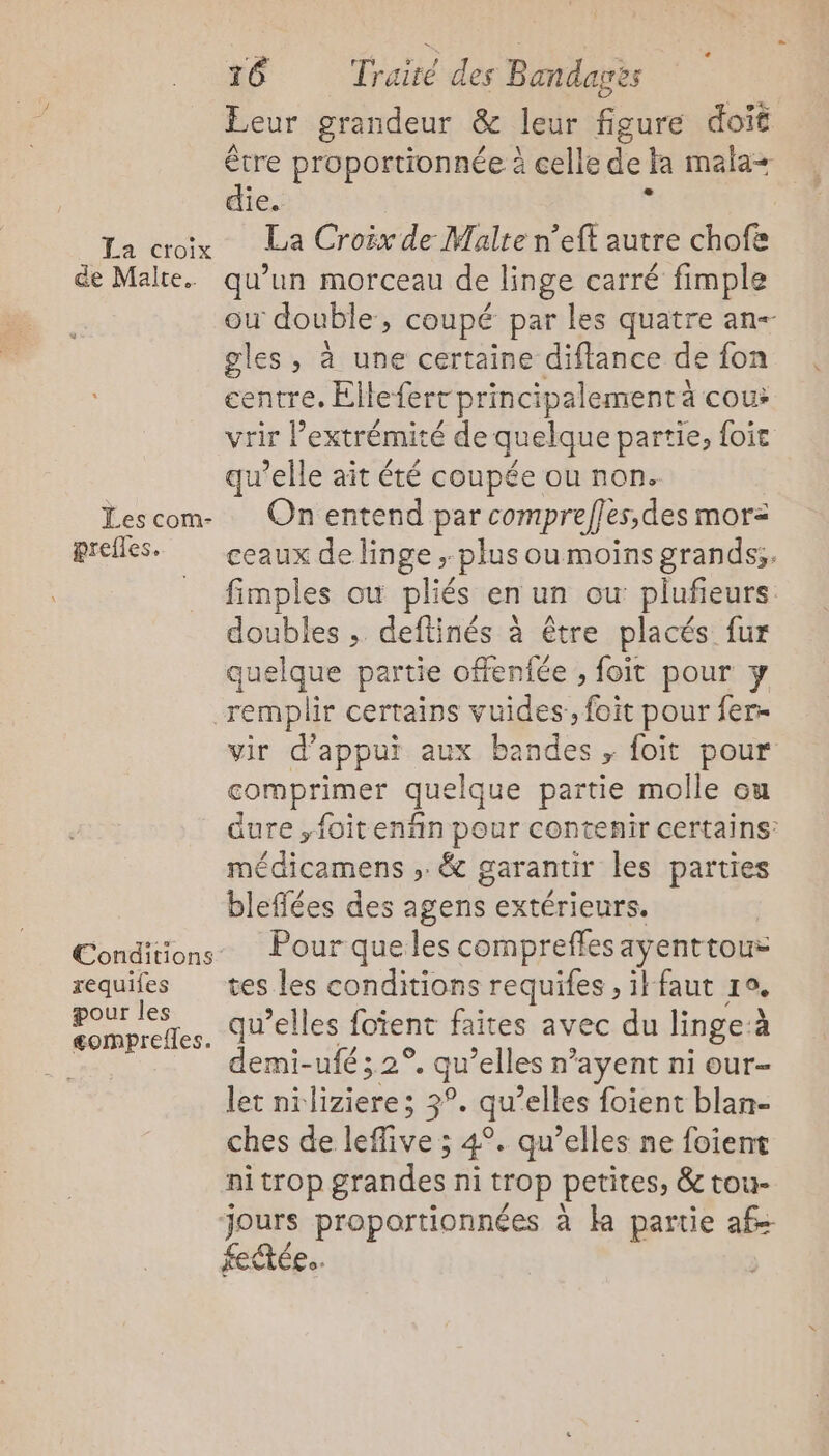 La croix de Malte. Les com- prefles. requifes pour les gomprefles. 16 Traité des Bandagès Leur grandeur &amp; leur figure doit être proportionnée à celle de ta mala= die. . La Croëx de Malte n’eft autre chofe qu’un morceau de linge carré fimple ou double, coupé par les quatre an- gles , à une certaine diflance de fon centre. Ellefert principalement à cou: vrir lextrémité de quelque partie, foie qu’elle ait été coupée ou non. On entend par comprefles,des mor- ceaux de linge ; plus oumoins grands. fimples où pliés en un où plufieurs doubles , deftinés à être placés fur quelque partie offenfée , foit pour y vir d'appui aux bandes , foit pour comprimer quelque partie molle ou dure ,foitenñn pour contenir certains: médicamens ;: &amp; garantir les parties bleflées des agens extérieurs. Pour que les compreffes ayenttous tes les conditions requifes , ik faut ro. qu’elles foïent faites avec du linge à demi-ufé ;.2° a elles n’ayent ni our- let nilizieres 3°. qu “elles foient blan- ches-de léffries ; 4°. qu’elles ne foient nitrop grandes ni trop petites, &amp; tou- jours proportionnées à ka partie af fectée..