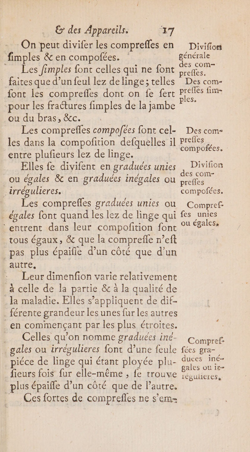- On peut divifer les comprefles en Divifior fimples &amp; en compofées. ps : x Mi Les frmples font celles qui ne font es _ faites que d’un feul lez delinge; telles Des com- font les comprefles dont on fe fert dE CA pour les fraétures fimples de la jambe ou du bras, &amp;c. | Les comprefles compoées font cel- Des com* les dans la compoñition defquelles il Prefles J compofées. entre plufieurs lez de linge. Elles fe divifent en graduées unies . Divifion mr Re a FH Ag des com- ou égales &amp; en graduées inégales où preffes _irrégulieres, compofées. Les comprefles graduées unies où Compref: . égales font quand les lez de linge qui fes re entrent dans leur compofition fonc ° ‘E*&lt;$» tous égaux, &amp; que la compreffe n’eft pas plus épaifle d’un côté que d’un autre, : Leur dimenfion varie relativement à celle de la partie &amp; à la qualité de la maladie. Elles s’appliquent de dif- férente grandeur les unes fur les autres en commençant par les plus étroites. — ? ml ° ! | Celles qu’on nomme graduces Le Comet gales ou trrégulieres font d’une feule fées gra- piéce de linge qui étant ployée plu- duées iné- 24 À : gales ou 1t= fieurs fois fur elle-même , fe trouve Sésuicres, lus épaifle d’un côté que de l’autre. = Ces fortes de comprefles ne s’em-