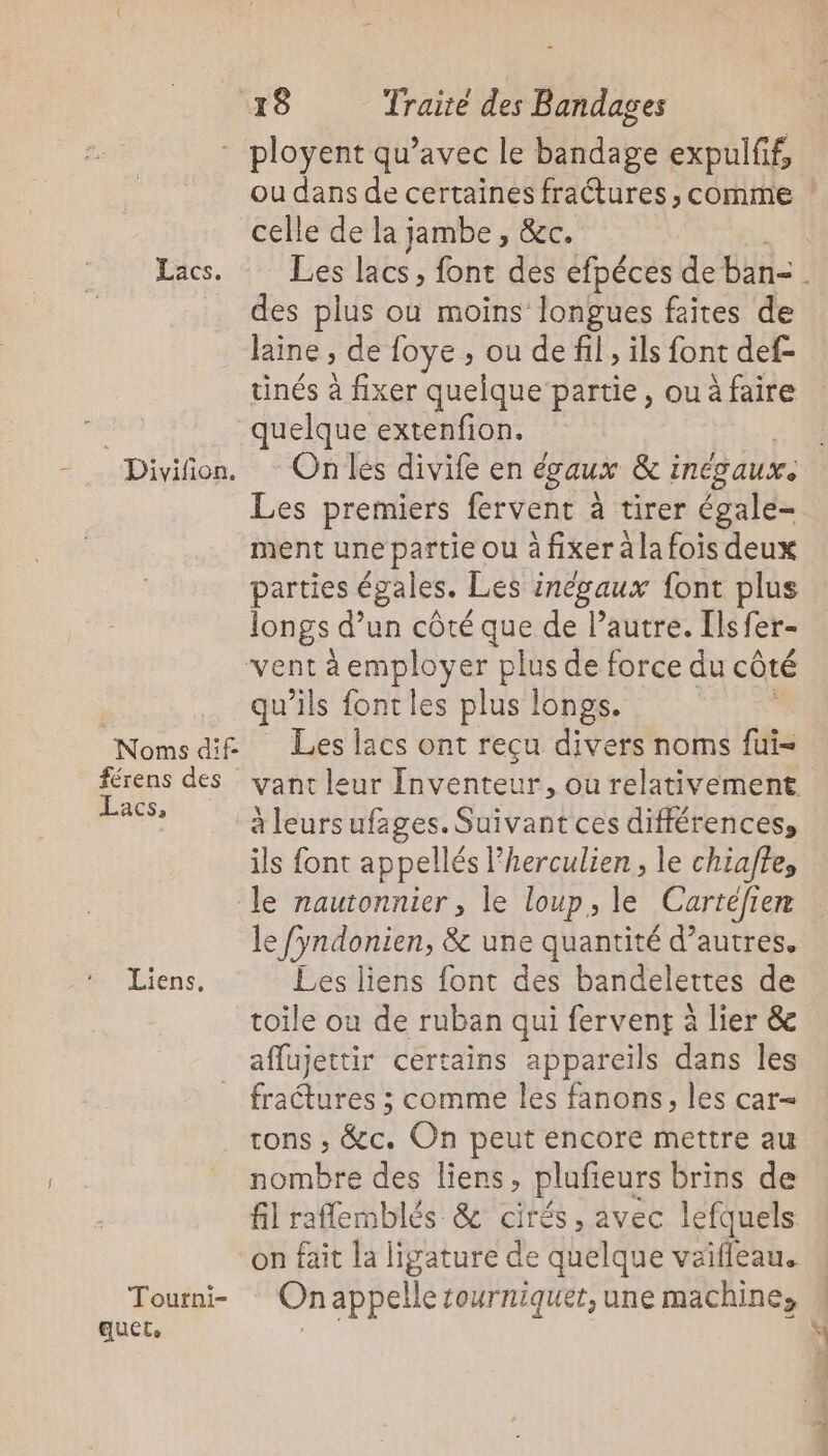 Lacs. Divifon. Lacs, Liens, Tourni- auet, 18 Traité des Bandages ou dans de certaines fractures , comme celle de la jambe, &amp;C. des plus ou moins longues faites de laine ; de foye , ou de fil, ils font def- tinés à fixer quelque partie, ou à faire quelque extenfion. On les divife en égaux &amp; : inév aux: Les premiers fervent à tirer égale- ment une partie ou à fixer à la fois deux parties égales. Les inégaux font plus se d’un côté que de l’autre. [lsfer- 4 à employer plus de force du côté 4 ils font les plus longs. Les lacs ont reçu divers noms fui- à leursufages. Suivant ces différences, ils font appellés Pherculien , le chiaffe, le fyndonien, &amp; une quantité d’autres. Les liens font des bandelettes de toile où de ruban qui fervent à lier &amp; aflujettir certains appareils dans les fractures ; comme les fanons, les car- tons , &amp;c. On peut encore mettre au nombre des liens, plufieurs brins de fil raflemblés &amp; cirés, avec lefquels on fait la ligature de quelque vaiffleau. On appelle rourniquer, une machine,