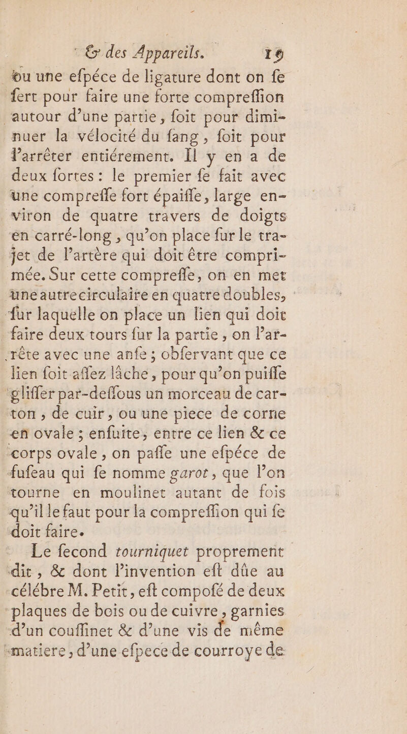 2 : &amp; des Appareils. 16 _u une efpéce de ligature dont on fe fert pour faire une forte compreffion ‘autour d’une partie, foit pour dimi- nuer la vélocité du fang , foit pour larrêter entiérement. Il y en a de deux fortes : le premier fe fait avec une compreffe fort épaifle, large en- viron de quatre travers de doigts en carré-long , qu’on place fur le tra- jet de l'artère qui doit être compri- mée. Sur cette comprefle, on en met üneautrecirculaire en quatre doubles, ‘ur laquelle on place un lien qui doit faire deux tours fur la partie, on Par- .rête avec une anfe ; obfervant que ce lien foit aflez lâche, pour qu’on puiffe ‘glifler par-deffous un morceau de car- ton , de cuir, ou une piece de corne en ovale ; enfuite, entre ce lien &amp; ce corps ovale, on pafle une efpéce de fufeau qui fe nomme garot, que l’on tourne en moulinet autant de fois qu’il le faut pour la compreffion qui fe doit faire. = Le fecond tourniquet proprement dit , &amp; dont l'invention eft dûe au -célébre M. Petit, eft compofé de deux “plaques de bois ou de cuivre, garnies d’un couflinet &amp; d’une vis de même “matiere ; d’une efpece de courroye de