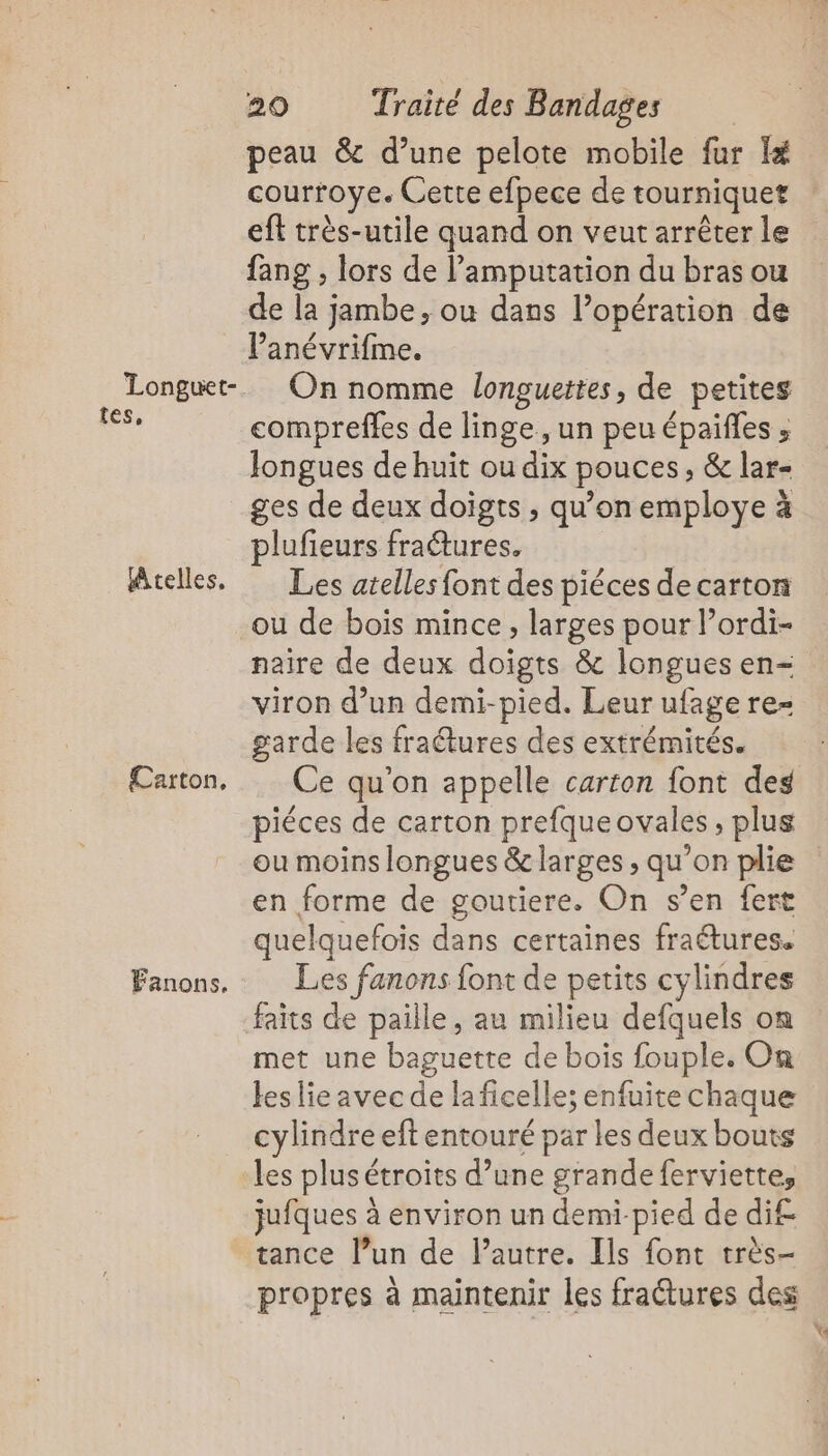 Longuet-. tes, Atelles, Carton, Fanons. 20 Traité des Bandages peau &amp; d’une pelote mobile fur I courroye. Cette efpece de tourniquet eft très-utile quand on veut arrêter le fang , lors de l’amputation du bras ou de la jambe, ou dans l’opération de l’anévrifme. On nomme longuettes, de petites compreffes de linge, un peuépaifles ; Jongues de huit ou dix pouces, &amp; lar- ges de deux doigts , qu’on employe à plufieurs fraétures. Les atelles font des piéces de carton ou de bois mince, larges pour l’ordi- naire de deux doigts &amp; longues en- viron d’un demi-pied. Leur ufage re- garde les fraétures des extrémités. Ce qu’on appelle carton font des piéces de carton prefqueovales, plus en forme de goutiere. On s’en fert quelquefois dans certaines fraétures. Les fanons font de petits cylindres met une baguette de bois fouple. On les lie avec de la ficelle; enfuite chaque cylindre eft entouré par les deux bouts les plus étroits d’une grande ferviette, jufques à environ un demi-pied de di£ tance l’un de l’autre. Ils font très- propres à maintenir les fra@tures des