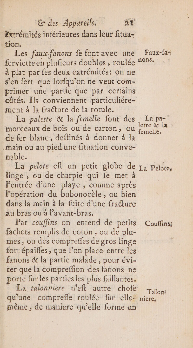 Extrémités inférieures dans leur fitua- tion. Les faux-fanons fe font avec une fervierte en plufieurs doubles , roulée à plat par fes deux extrémités: on ne s’en ferc que lorfqu’on ne veut com- primer une partie que par certains côtés. Ils conviennent particuliére- ment à la fracture de la rotule. La palette &amp; la femelle font des morceaux de bois ou de carton, ou de fer blanc, deftinés à donner à la main ou au pied une fituation conve- nable. La pelote eft un petit globe de linge , ou de charpie qui fe met à entrée d’une playe , comme après Fopération du bubonocèle , ou bien dans la main à la fuite d’une fracture ‘au bras ou à l’avant-bras. Par couffins on entend de petits fachets remplis de coton, ou de plu- _ mes, ou des compreffes de gros linge fort épaifles , que l’on place entre les fanons &amp; la partie malade, pour évi- ter que la compreflion des fanons ne porte fur les partiesles plus faillantes. La talonniere n’eft autre chofe qu une compreffe roulée fur elle: même, de maniere qu’elle forme un Faux-fa&lt; nons. La pa lette &amp; la : femelle. La Pelote, Couffins; Talon: nicre,