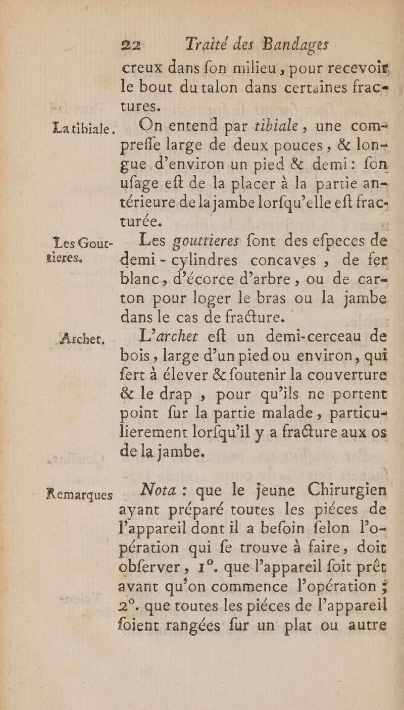 Latibiale. Les Gout- tieres. Atchet, Remarques 22 Traité des Bandages creux dans fon milieu , pour recevoir le bout dutalon dans certaines frac- tures. On entend par tibiale, une com&gt; prefle large de deux pouces, &amp; lon- gue d’environ un pied &amp; demi: fon ufage eft de la placer à la partie an- térieure de lajambe lorfqu’elle ef frac- turée. Les gouttieres font des efpeces de demi - cylindres concaves , de fer blanc, d’écorce d’arbre , ou de car= ton pour loger le bras ou la jmbe dans le cas de frature. L’archet eft un demi-cerceau dE bois, large d’un pied ou environ, qui fert à élever &amp; foutenir la couverture &amp; le drap ; pour qu’ils ne portent point fur la partie malade, particu« lierement lorfqu’il y a fracture aux os de la jambe. Nota : que le jeune Chirurgien ayant préparé toutes les piéces de l'appareil dont il a befoin felon l’o- pération qui fe trouve à faire, doit obferver , 1°. que l'appareil foit prêt avant qu’on commence lopération ; 2°. que toutes les piéces de l’appareil foient rangées fur un plat ou autre