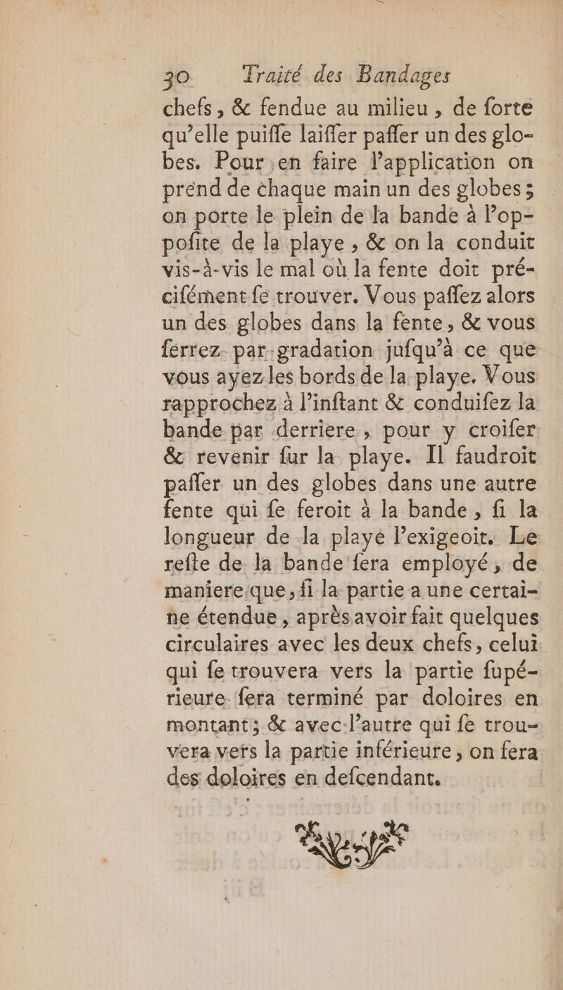 chefs , &amp; fendue au milieu , de forte qu’elle puiffe laïfler pañler un des glo- bes. Pour en faire lapplication on prend de chaque main un des globes ; on porte le plein de la bande à lop- pofite de la playe , &amp; on la conduit vis-à-vis le mal où la fente doit pré- cifément fe trouver. Vous pañlez alors un des globes dans la fente, &amp; vous férrez. par.gradation jufqu’a ce que vous ayezles bords de la playe. Vous rapprochez à l’inftant &amp; conduifez la bande par derriere, pour y croifer &amp; revenir fur la playe. IL faudroit pañler un des globes dans une autre fente qui fe feroit à la bande, fi la longueur de la playe Pexigeoir. Le refte de la bande fera employé, de maniere/que, fi la partie a une certai- ne étendue , aprèsavoir fait quelques circulaires avec les deux chefs, celui qui fe trouvera vers la partie fupé- rieure. fera terminé par doloires en montant; &amp; avec-l’autre qui fe trou- vera vefs la partie inférieure, on fera des doloires en defcendant. | SA