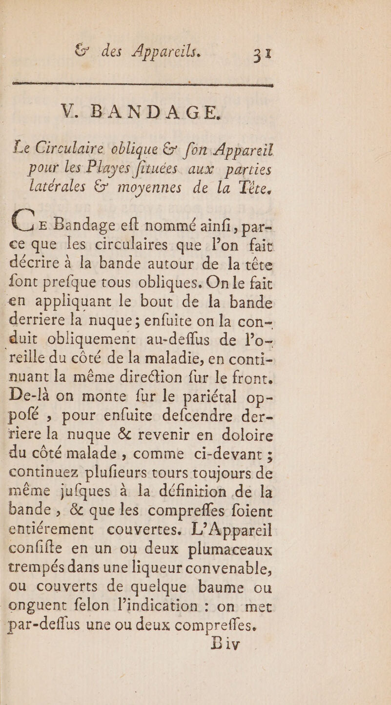 V. BANDAGE, Le Circulaire oblique &amp; fon Appareil pour les Playes fituées aux parties latérales &amp;' moyennes de La Tête, Le E Bandage eft nommé ainfi, par- ce que les circulaires que l’on fait décrire à la bande autour de la tête ont prefque tous obliques. On le fait en appliquant le bout de la bande derriere la nuque ; enfuite on la con- duit obliquement au-deflus de l’o- reille du côté de la maladie, en conti- nuant la même direction fur le front. De-là on monte fur le pariétal op- polé ; pour enfuite defcendre der- riere la nuque &amp; revenir en doloire du côté malade , comme ci-devant ; continuez plufieurs tours toujours de même jufques à la définition de la bande , &amp; que les comprefles foient entiérement couvertes. L’Appareil confifte en un ou deux plumaceaux trempés dans une liqueur convenable, ou couverts de quelque baume ou onguent felon l'indication : on met par-deflus une ou deux comprefles. Biv