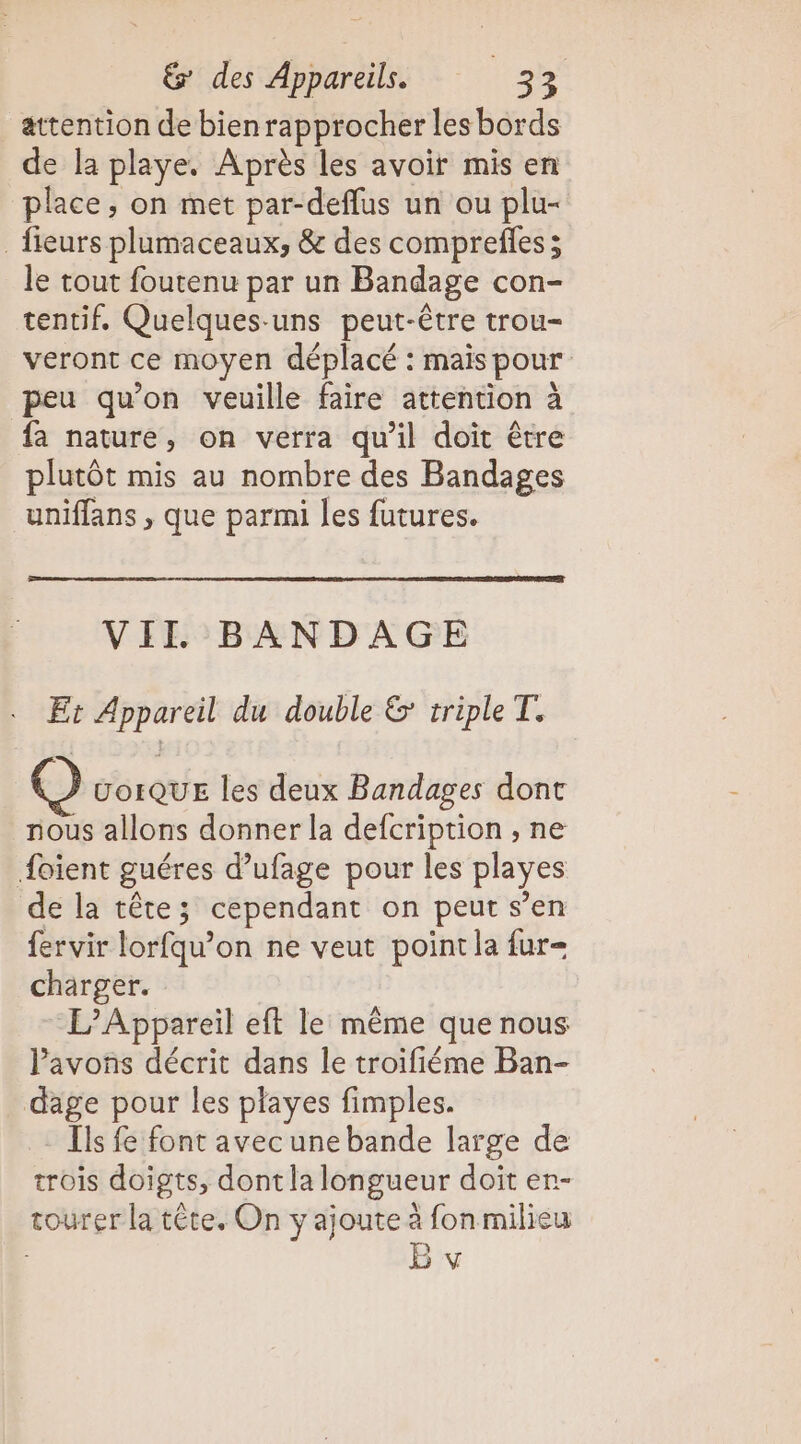 attention de bienrapprocher les bords de la playe. Après les avoir mis en place, on met par-deflus un ou plu- fieurs plumaceaux, &amp; des comprefles; le tout foutenu par un Bandage con- tentif. Quelques-uns peut-être trou- veront ce moyen déplacé : mais pour peu qu’on veuille faire attention à fa nature, on verra qu’il doit être plutôt mis au nombre des Bandages uniffans , que parmi les futures. VII BANDAGE Et Appareil du double &amp; triple T. (®) UoiQUE les deux Bandages dont nous allons donner la defcription , ne {oient guéres d’ufage pour les playes de la tête; cependant on peut s’en fervir lorfqu’on ne veut point la fur- charger. L’Appareil eft le même que nous Pavons décrit dans le troifiéme Ban- dage pour les playes fimples. Ils fe font avecunebande large de trois doigts, dont la longueur doit er- tourer la tête. On y ajoute à fon milieu v