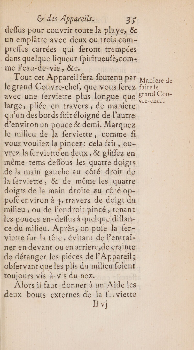 deffus pour couvrir toute la playe, &amp; un emplâtre avec deux ou trois com- prefles carrées qui feront trempées dans quelque liqueur fpiritueufe,com- me l’eau-de-vie, &amp;c. Tout cet Appareil fera foutenu par le grand Couvre-chef, que vous ferez avec une ferviette plus longue que large, pliée en travers, de maniere qu’un des bords foir éloigné de l’autre d'environ un pouce &amp; demi. Marquez le milieu de la ferviette, comme fi vous vouliez la pincer: cela fait, ou- vrez la fervietre en deux, &amp; gliflez en même tems deffous les quatre doigts de la main gauche au côté droit de la férviette, &amp; de même les quatre doigts de la main droite au côté op- -pofé environ à 4. travers de doigt du milieu , ou de l’endroit pincé , tenant les pouces en-deflus à quelque diftan- ce du milieu. Après » on pole la fer- viette fur la tête, évitant de Pentrai- ner en devant ouenarriere,de crainte de déranger les piéces de PAppareils obfervant que les plis du milieu foient toujours vis à-v s du nez. Alors il faut donner à un Aïde les deux bouts externes de la f.. viette B vj Maniere de faire Le grand Cou- vie-chef,