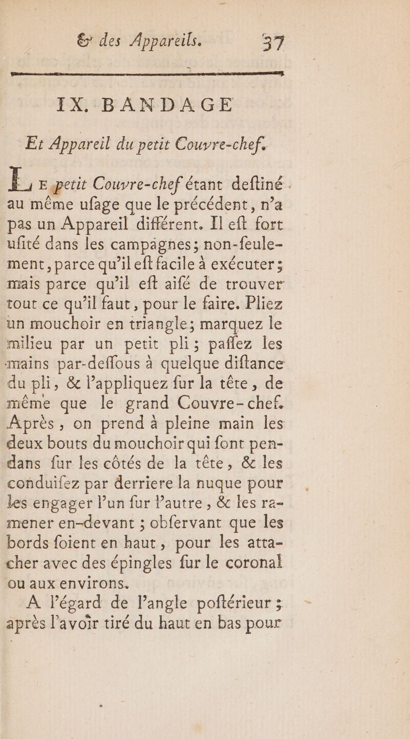IX, BANDAGE Et Appareil du petit Couvre-chef. E, E petit Couvre-chef étant deftiné au même ufage que le précédent, n’a pas un Appareil différent. Il eft fort ufité dans les campagnes; non-feule- ment, parce qu’il eff facile à exécuter; mais parce qu'il eft aïifé de trouver tout ce qu’il faut, pour le faire. Pliez un mouchoir en triangle; marquez le milieu par un petit pli; pañlez les mains par-deffous à quelque diftance du pli, &amp; l’appliquez fur la tête, de même que le grand Couvre- AièE, Après, on prend à pleine main les deux bouts du mouchoir qui font pen- dans fur les côtés de la tête, &amp; les conduilez par derriere la nuque pour les engager l’un fur Pautre , &amp; les ra- mener en-devant ; obfervant que les bords foient en haut, pour les atta- cher avec des épingles fur le coronal ou aux environs. À Pégard de l'angle poñtérieur ; après lavoir tiré du haut en bas pour