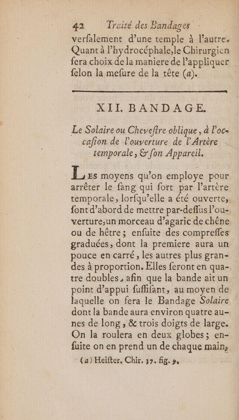 verfalement d’une temple à l’autre. Quant à l’hydrocéphale;le Chirurgien fera choix de la maniere de appliquer felon la mefure de la tête (a). XII BANDAGE. Le Solaire ou Cheveftre oblique , à l’oc= cafion de l'ouverture de l Artère temporale, &amp;' fon Appareil, Lis moyens qu'on employe pour arrêter le fang qui fort par l'artère temporale, lorfqu’elle a été ouverte. font d’abord de mettre par-deflus l’ou-, verture,un morceau d’agaric de chêne ou de hêtre; enfuite des comprefles graduées, dont la premiere aura un pouce en carré , les autres plus gran- des à proportion. Elles feront en qua- tre doubles , afin que la bande aitun point d’appui fuffifant, au moyen de laquelle on fera le Bandage Solaire dont la bande aura environ quatre au- nes de long, &amp; trois doigts de large. On la roulera en deux globes; en- fuite on en prend un de chaque main, (a) Heïfter, Chir, 37. fig. 9,