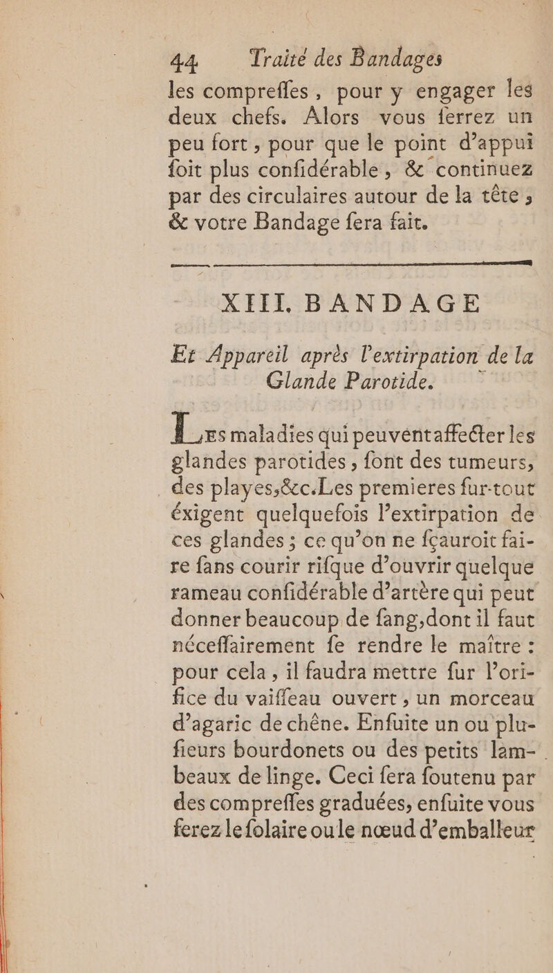 les comprefles, pour y engager les deux chefs. Alors vous ferrez un peu fort , pour que le point d'appui foit plus confidérable, &amp; continuez par des circulaires autour de la tête ; &amp; votre Bandage fera fait. XIII BANDAGE Et Appareil après l'extirpation de La Glande Parotide. Lx: maladies qui peuventaffeéter les glandes parotides , font des tumeurs, des playes,&amp;c.Les premieres furtout éxigent quelquefois l’extirpation de ces glandes ; ce qu’on ne fçauroit fai- re fans courir rifque d’ouvrir quelque rameau confidérable d’artère qui peut donner beaucoup de fang,dont il faut néceffairement fe rendre le maître : pour cela, il faudra mettre fur l’ori- fice du vaiffeau ouvert, un morceau d’agaric de chêne. Enfuite un ou plu- fieurs bourdonets ou des petits lam- beaux de linge. Ceci fera foutenu par des comprefles graduées, enfuite vous ferez lefolaire oule nœud d’emballeur