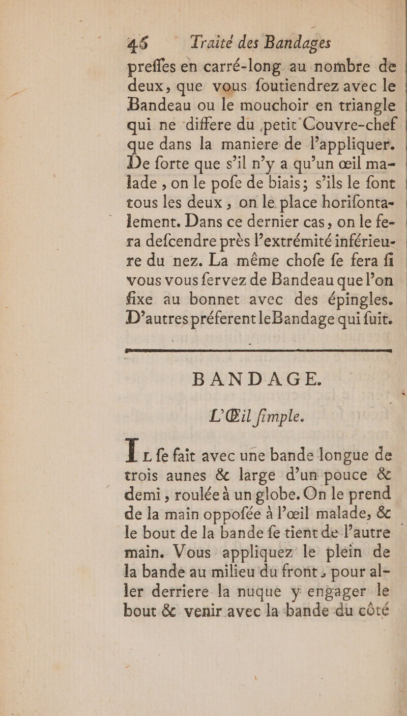 preffes en carré-long au nombre de deux, que vous foutiendrez avec le Bandeau ou le mouchoir en triangle qui ne differe du petit Couvre-chef que dans la maniere de l'appliquer. De forte que s’il n’y a qu’un œil ma- lade , on le pofe de biais; s’ils le font tous les deux , on le place horifonta- = lement. Dans ce dernier cas, on le fe- ra defcendre près l’extrémité inférieu- re du nez. La même chofe fe fera fi vous vous fervez de Bandeau que l’on fixe au bonnet avec des épingles. | | | BANDAGE. L'Œil fimple. [ L fe fait avec une bande longue de trois aunes &amp; large d’un pouce &amp; demi , roulée à un globe. On le prend de la main oppofée à l’œil malade, &amp; main. Vous appliquez le plein de la bande au milieu du front ; pour al- ler derriere la nuque y engager le bout &amp; venir avec la bande du côté