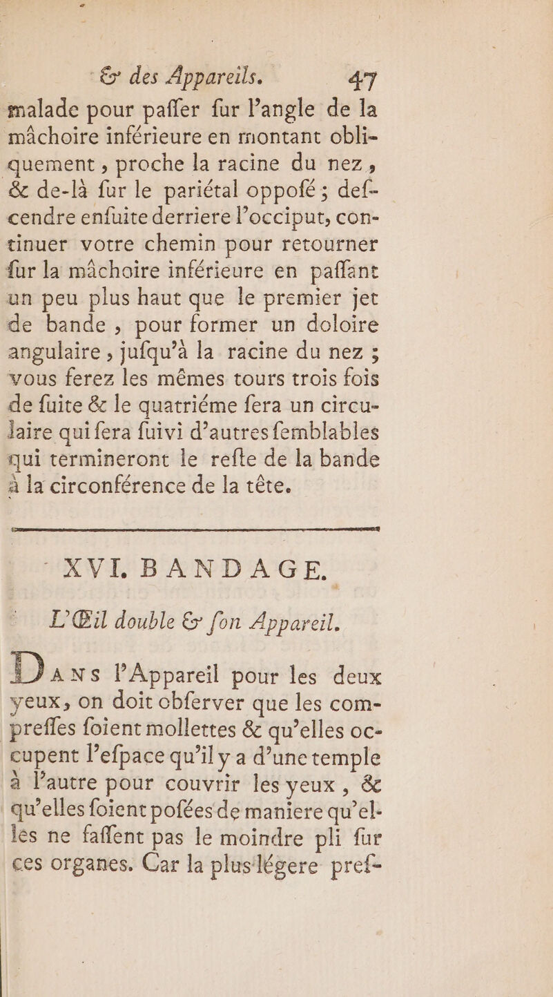malade pour pañler fur Pangle de la mâchoire inférieure en montant obli- quement , proche la racine du nez, &amp; de-là fur le pariétal oppofé ; def- cendre enfuite derriere l’occiput, con- tinuer votre chemin pour retourner fur la mâchoire inférieure en paffant un peu plus haut que le premier jet de bande , pour former un doloire angulaire , jufqu’à la racine du nez ; vous ferez les mêmes tours trois fois de fuite &amp; le quatriéme fera un circu- Jaire qui fera fuivi d’autres femblables qui termineront le refte de la bande à la circonférence de la tête. AN BED AGE. L’'Œu double &amp; fon Appareil, Da NS lAppareil pour les deux yeux, on doit obferver que les com- _preffes foient mollettes &amp; qu’elles oc- cupent l’efpace qu’il y a d’une temple à l’autre pour couvrir les yeux , &amp; qu’elles foient pofées de maniere qu’el. lès ne faflent pas le moindre pli fur ces organes. Car la pluslégere pref-
