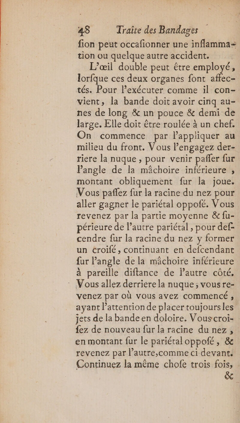 fion peut occafionner une inflamma= tion ou quelque autre accident. L’œil double peut être employé, lorfque ces deux organes font affec- tés. Pour l’exécuter comme il con- vient, la bande doit avoir cinq au- nes de long &amp; un pouce &amp; demi de large. Elle doit être roulée à un chef. On commence par l'appliquer au milieu du front. Vous engagez der- riere la nuque , pour venir paffer fur lPangle de la mâchoire inférieure , montant obliquement fur la joue. Vous paflez fur la racine du nez pour aller gagner le pariétal oppofé. Vous revenez par la partie moyenne &amp; fu- périeure de l’autre pariétal , pour def- cendre fur la racine du nez y former un croilé, continuant en defcendant fur Pangle de la mâchoire inférieure à pareille diftance de autre côté. Vous allez derriere la nuque; vousre- venez par où vous avez commencé ; ayant l'attention de placer toujours les jets de la bande en doloire. Vouscroi- {ez de nouveau fur la racine du nez, en montant fur le pariétaloppoté, &amp; revenez par l’autre,comme ci devant. Continuez la même chofe trois fois, &amp; =