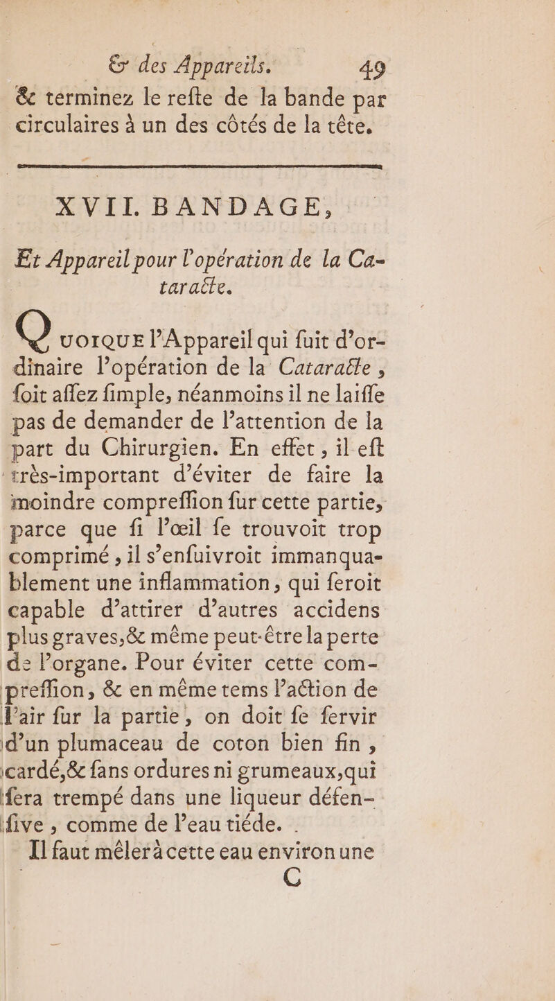 &amp;c terminez le refte de la bande par circulaires à un des côtés de la tête, F AVIE BANDAGE, Et Appareil pour l'opération de la Ca- taraite. Q UOIQUE l’Appareil qui fuit d’or- dinaire l’opération de la Cataraële , {oit affez fimple, néanmoins il ne laifle pas de demander de l’attention de la part du Chirurgien. En effet, il ef ‘rrès-important d'éviter de faire la moindre compreflion fur cette partie, parce que fi l’œil fe trouvoit trop comprimé , il s’enfuivroit immanqua- blement une inflammation, qui feroit capable d’attirer d’autres accidens plus graves,&amp; même peut-être la perte de lorgane. Pour éviter cette com- preflion, &amp; en même tems l’action de Pair fur la partie, on doit fe fervir d’un plumaceau de coton bien fin, cardé,&amp; fans ordures ni grumeaux,qui fera trempé dans une liqueur défen- five ,; comme de Peau tiéde. I] faut mêler à cette eau environune C
