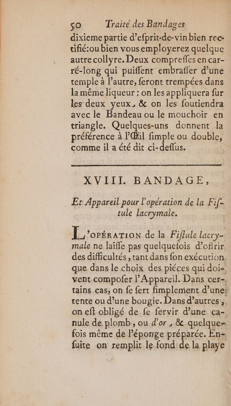 dixieme partie d’efprit-de-vin bien rec tifié:ou bien vousemployerez quelque autre collyre. Deux compreffes en car- ré-long qui puiflent embrafler d’une temple à l’autre, feront trempées dans la même liqueur : on les appliquera fur les deux yeux, &amp; on les foutiendra avec le Bandeau ou le mouchoir en triangle. Quelques-uns donnent la préférence à l'Œül fimple ou double, comme il a été dit ci-deflus. XVIII BANDAGE, Er Appareil pour l'opération de la Fif- | tule lacrymale. E_’oréraTIoN de la Fiffule lacry- male ne laïfle pas quelquefois d’ofirir des difficultés , tant dans fon exécution que dans le choix des piéces qui doi&lt;, vent.compofer l’Appareil. Dans cer-. tains. cas; on fe {ert fimplemient d’une! tente ou d’une bougie. Dansd’autres:;, on eft obligé de fe fervir d’une ça- nule de, plomb, ou d'or , &amp; quelque- fois même de l'éponge préparée. En= fuite on remplit le fond'de la playe