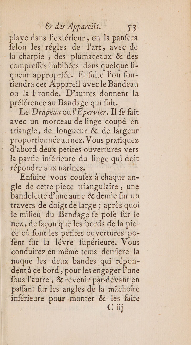 playe dans extérieur, on la panfera felon les régles de lart, avec de -la charpie , des plumaceaux &amp; des comprefles imbibées dans quelque li- queur appropriée. Enfuite l’on fou- tiendra cet Appareil avecle Bandeau ou la Fronde, D’autres donnent la préférence au Bandage qui fuit. Le Drapeau ou l’Epervier. I] fe fait avec un morceau de linge coupé en triangle, de longueur &amp; de largeur proportionnée au nez. Vous pratiquez d’abord deux petites ouvertures vers la partie inférieure du linge qui doit répondre aux narines. Enfuite vous coufez à chaque an- gle de cette piece triangulaire , une bandelette d’une aune &amp; demie fur un . travers de doigt de large ; après quoi le milieu du Bandage fe pofe fur le nez, de façon que les bords de la pie- ce où font les petites ouvertures po- fent fur la lévre fupérieure. Vous conduirez en même tems derriere la nuque les deux bandes qui répon- dent à ce bord , pour les engager l’une fous l’autre , &amp; revenir par-dévant en paffant fur les angles de la mächoïre “inférieure pour monter &amp; les faire C ii