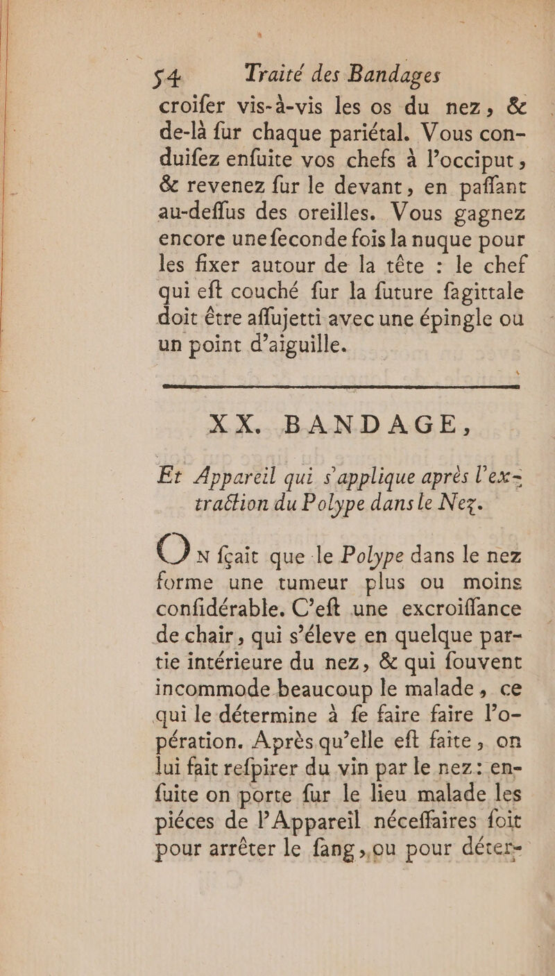 a s4 Traité des Bandages croïfer vis-à-vis les os du nez, &amp; de-là fur chaque pariétal. Vous con- duifez enfuite vos chefs à l’occiput, &amp; revenez fur le devant, en pañlant au-deflus des oreilles. Vous gagnez encore une feconde fois la nuque pour les fixer autour de la tête : le chef qui eft couché fur la future fagittale doit être affujetti avec une épingle ou un point d’aiguille. XX. BANDAGE, Er Appareil qui s'applique après l’ex- traction du Polype dans le Nez. O N fçait que le Polype dans le nez forme une tumeur plus ou moins confidérable. C’eft une excroiflance de chair, qui s’éleve en quelque par- tie intérieure du nez, &amp; qui fouvent incommode beaucoup le malade, ce . / . \ ê e . 2 qui le détermine à fe faire faire l’o- pération. Après qu’elle eft faite, on Jui fait refpirer du vin par le nez: en- fuite on porte fur le lieu malade les 9° / 3 e. / e 24 piéces de l’Appareil néceffaires foit pour arrêter le fang ou pour déter-
