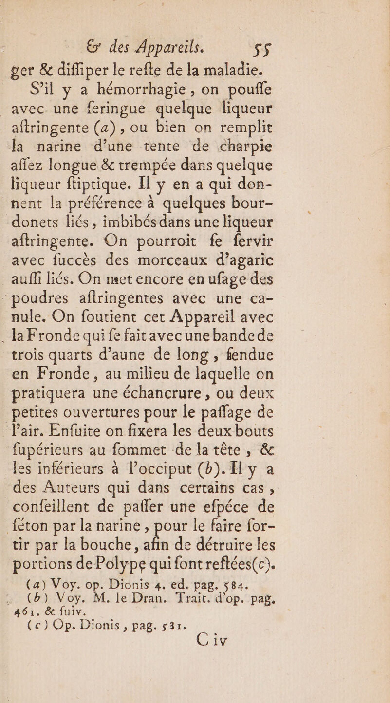 ger &amp; diffiper le refte de la maladie. S'il y a hémorrhagie, on poufle avec une feringue quelque liqueur aftringente (a) , ou bien on remplit la narine d’une tente de charpie afiez longue &amp; trempée dans quelque liqueur ftiptique. Il [y en a qui don- nent la préférence à quelques bour- donets liés, imbibés dans une liqueur aftringente. On pourroit fe fervir avec fuccès des morceaux d’agaric auffi liés. On met encore en ufage des ‘poudres aftringentes avec une ca- nule. On foutient cet Appareil avec . la Fronde qui fe faitavecunebandede trois quarts d’aune de long , fendue en Fronde, au milieu de laquelle on pratiquera une échancrure , ou deux _petites ouvertures pour le paffage de Pair. Enfuite on fixera les deux bouts fupérieurs au fommet delatête, &amp; les inférieurs à Pocciput (b). Hy a des Auteurs qui dans certains cas, confeillent de pañler une efpéce de {éton par la narine , pour le faire for- tir par la bouche, afin de détruire les portions de Polype quifontreftées(c). (a) Voy. ie Dionis 4. ed. pag. 584. . (6) Voy. M. je Dran. Trait. d'op. pag. 461. &amp; fuiv. (ce) Op. Dionis , pag. 537. Civ