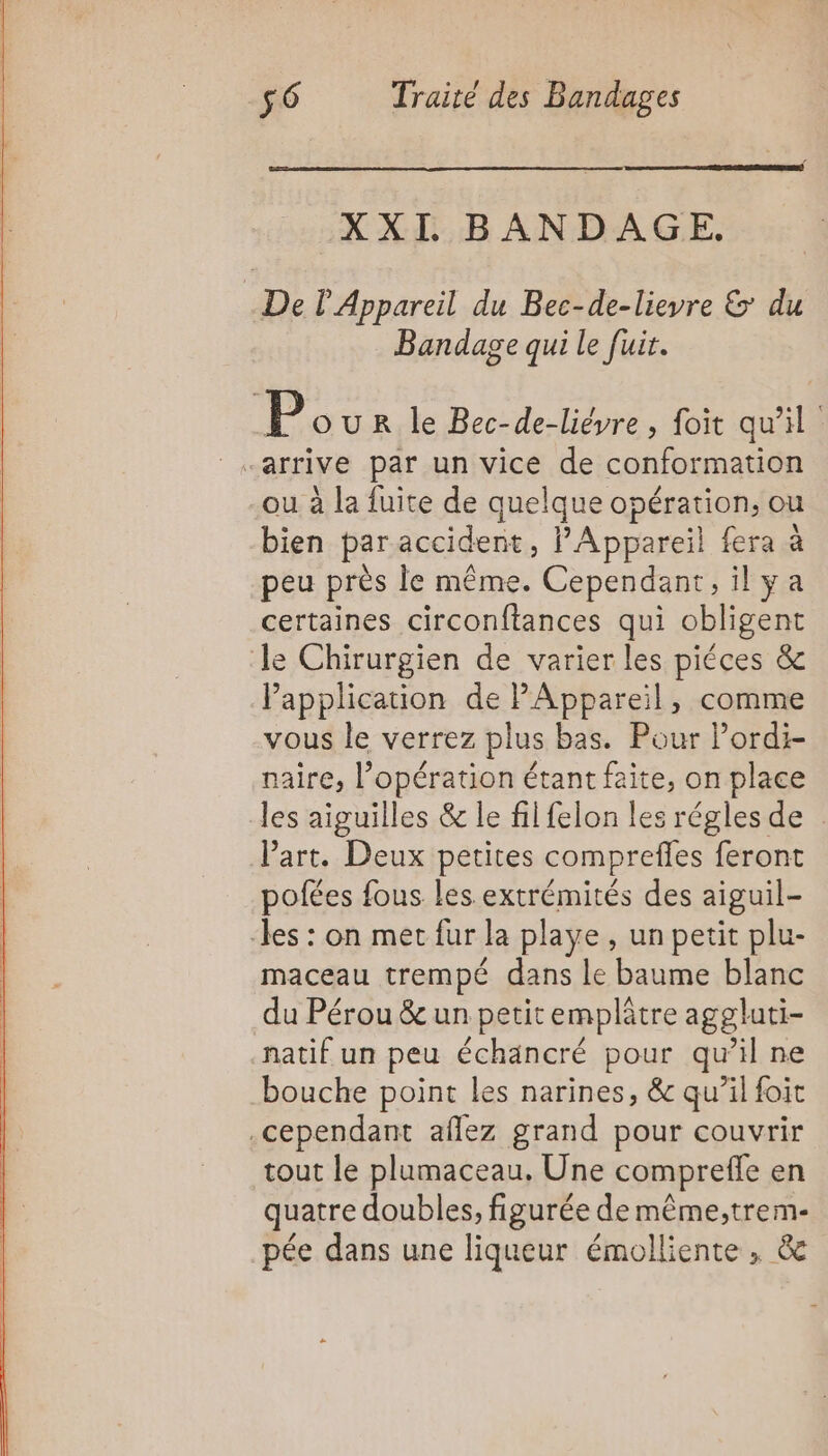 XXI BANDAGE. De l'Appareil du Bec-de-lievre &amp; du Bandage qui le fuir. P OUR le Bec-de-liéyre , foit qu'il ou à la fuite de quelque opération, ou bien par accident, PAppareil fera à peu près le même. Cependant, ilya certaines circonftances qui obligent le Chirurgien de varier les piéces &amp; Vapplication de PAppareil, comme vous le verrez plus bas. Pour Pordi- naire, l’opération étant faite, on place les aiguilles &amp; le fil felon les régles de : Part. Deux petites comprefles feront pofées fous les extrémités des aiguil- les : on met fur la playe , un petit plu- maceau trempé dans le baume blanc du Pérou &amp;e un petit emplâtre aggluti- natif un peu échancré pour qu’il ne bouche point les narines, &amp; qu’il foit .cependant aflez grand pour couvrir tout le plumaceau. Une compreffe en quatre doubles, figurée de même;trem- pée dans une liqueur émolliente, &amp;