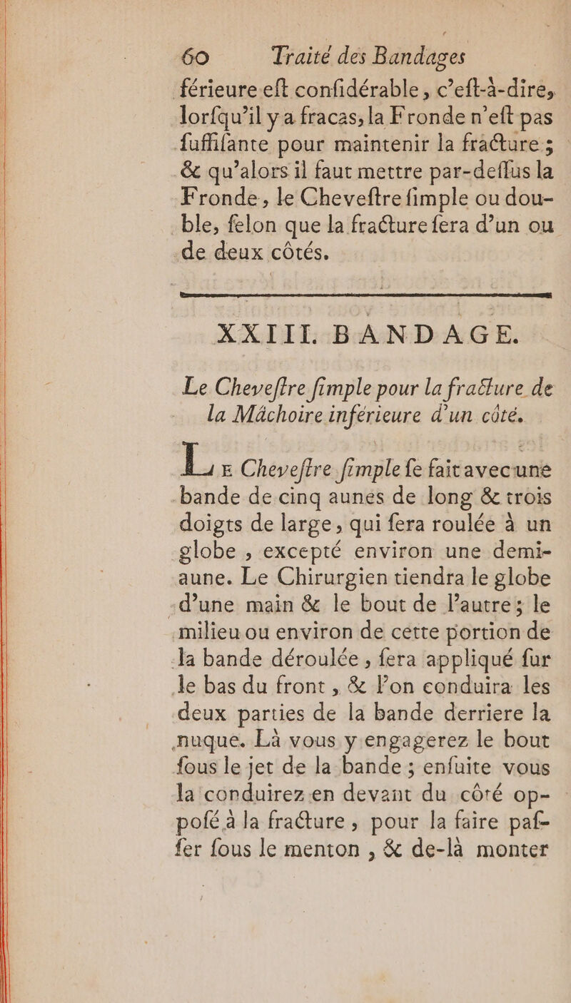 férieureeft confidérable, c’eft-à-dire, lorfqu’il y a fracas, la Fronde n’eft pas {uffifante pour maintenir la frature ; &amp; qu’alors il faut mettre par-deflus la Fronde, le Cheveftre fimple ou dou- ble, felon que la fraéture fera d’un ou -de deux côtés. XXIIL BANDAGE. Le Cheveftre fimple pour la fraflure de la Mächoire inférieure d’un côté, E Cheveftre fimple fe faitavecune bande de cinq aunes de long &amp; trois doigts de large, qui fera roulée à un globe , excepté environ une demi- aune. Le Chirurgien tiendra le globe -d’une main &amp; le bout de lPautre; le milieu ou environ de cette portion de la bande déroulée , fera appliqué fur le bas du front , &amp; lon conduira les deux parties de la bande derriere la nuque. Là vous y engagerez le bout fous le jet de la bande ; enfuite vous la conduirez.en devant du côré op- : pofé a la fraéture ; pour la faire paf- fer fous le menton , &amp; de-là monter