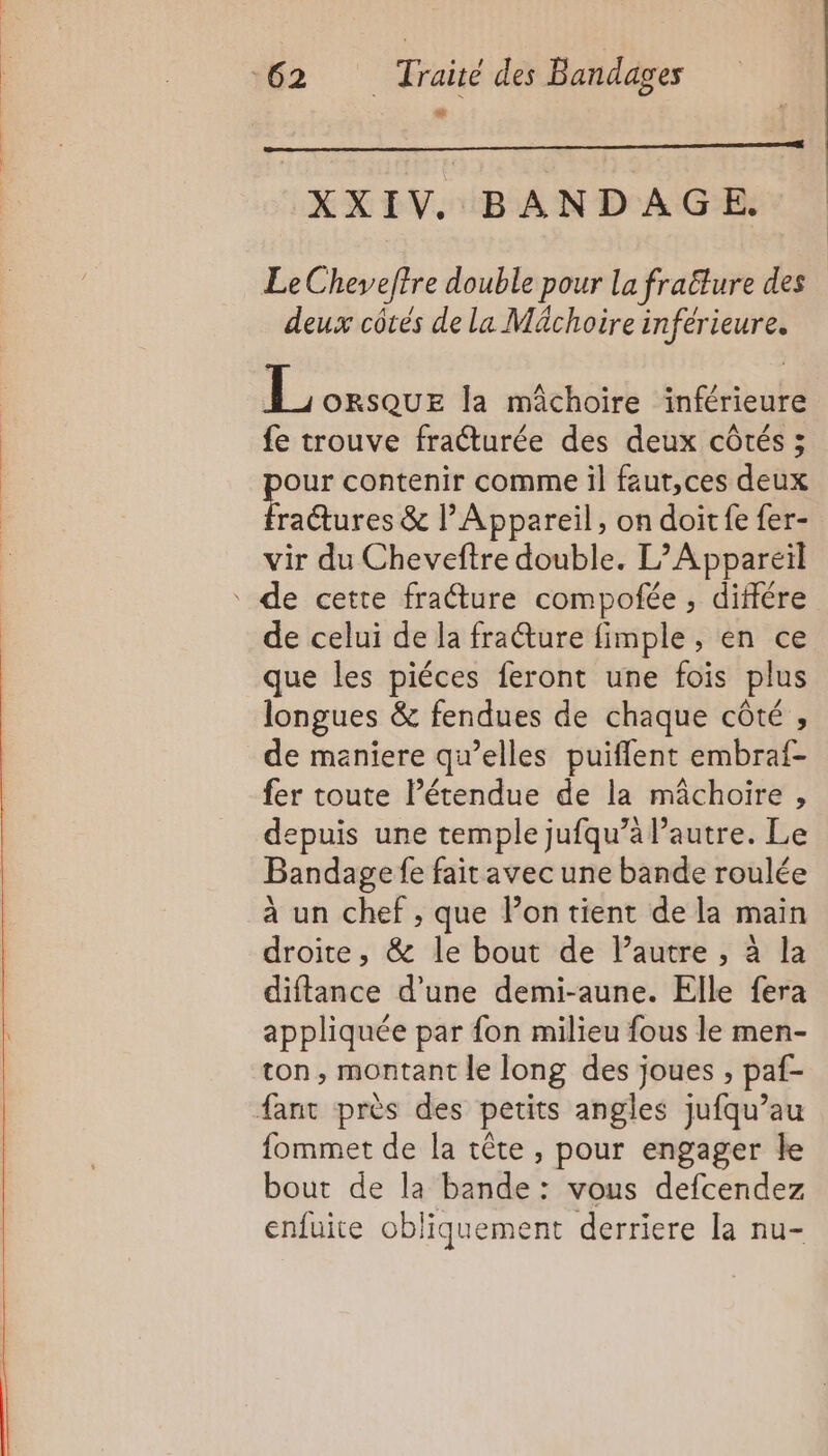 XXIV. BANDAGE. Le Cheveftre double pour La fraëture des deux côtes de la Mächoirein iférieure. | one la mâchoire inférieure fe trouve fraéturée des deux côtés ; our contenir comme il faut,ces deux hore &amp; lAppareil, on doit fe fer- vir du Cheveftre double. L’Appareil de cette fracture compofée , différe de celui de la frature fimple, en ce que les piéces feront une fois plus longues &amp; fendues de chaque côté , de maniere qu’elles puiflent embraf- fer toute létendue de la mâchoire , depuis une temple jufqu’à l’autre. Le Bandage fe fait avec une bande roulée à un chef , que lon tient de la main droite, &amp; le bout de l’autre , à la diftance d’une demi-aune. Elle fera appliquée par fon milieu fous le men- ton, montant le long des joues , paf- fant près des petits angles jufqu’au fommet de la tête , pour engager le bout de la bande: vous defcendez enfuite obliquement derriere la nu-