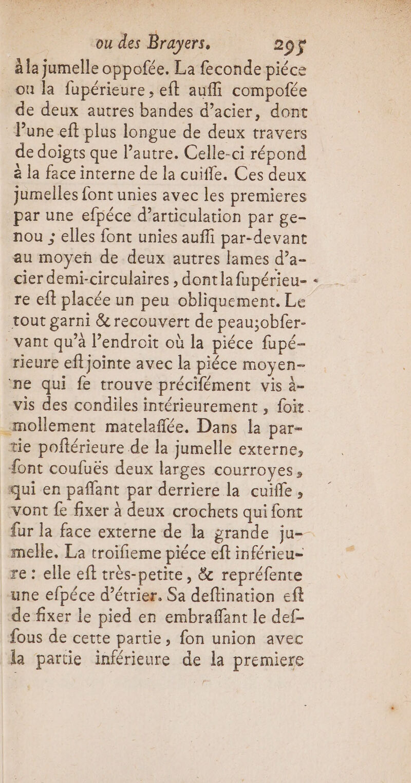 où la fupérieure , eft auffi compotée de deux autres bandes d’acier, dont de doigts que l’autre. Celle-ci répond à la face interne de la cuiffe. Ces deux jumelles font unies avec les premieres nou ; elles font unies auffi par-devant au moyen de deux autres lames d’a- cier demi-circulaires , dontla fupérieu- re eft placée un peu obliquement. Le 91 19 « \ ° / vant qu’à l’endroit où la piéce fupé- rieure eftjointe avec la piéce moyen- vis des condiles intérieurement , {oit. mollement matelaflée. Dans la par- tie poftérieure de la jumelle externe, font coufuës deux larges courroyes, qui en paflant par derriere la cuïfle, vont fe fixer à deux crochets qui font fur la face externe de la grande ju- melle, La troifieme piéce eft inférieu- re : elle eff très-petite, & repréfente une efpéce d’étrier, Sa deftination eft de fixer le pied en embraffant le def- fous de cette partie, fon union avec la partie inférieure de la premiere