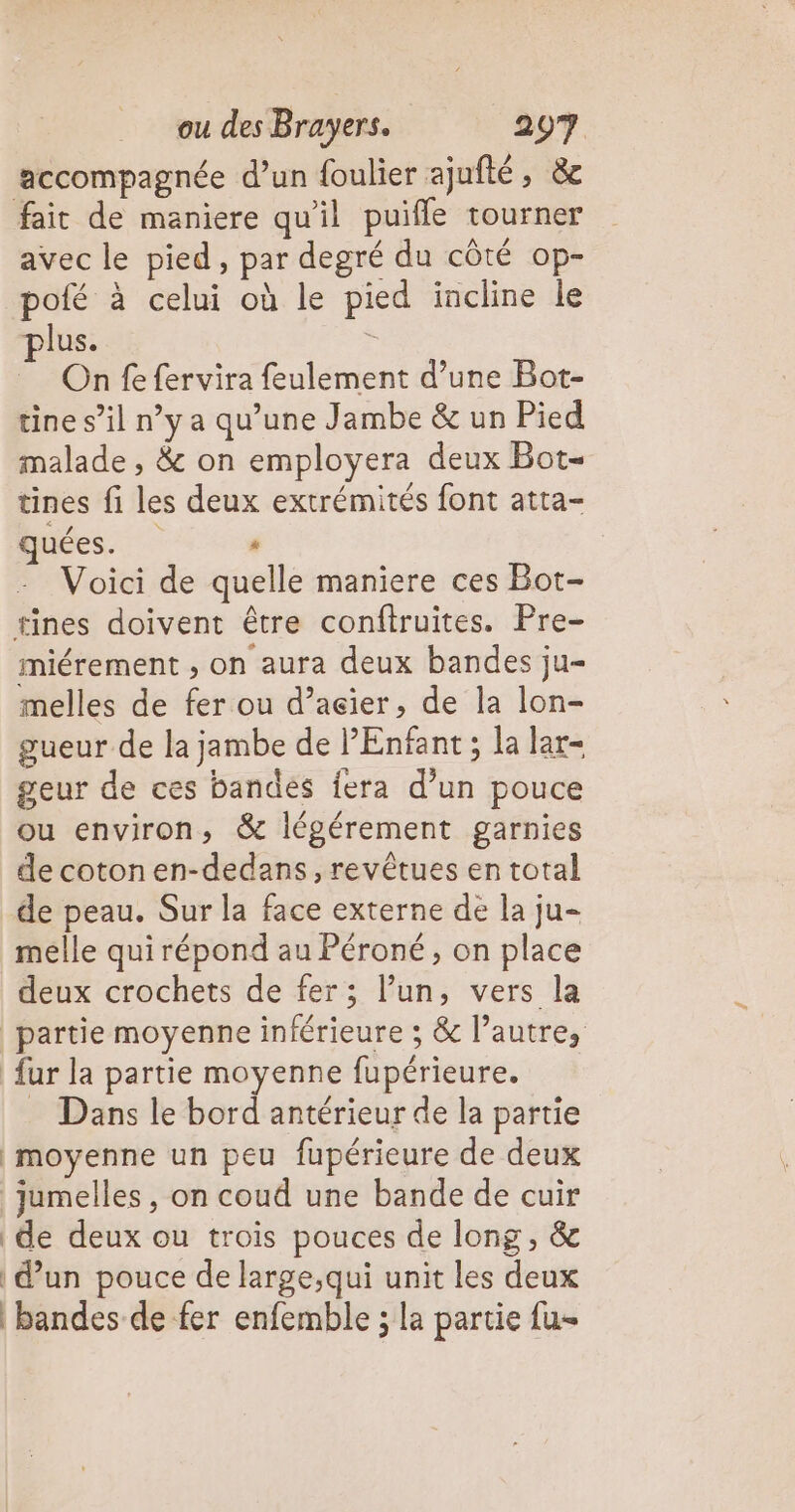 accompagnée d’un foulier ajufté, &amp;e fait de maniere qu'il puifle tourner avec le pied, par degré du côté op- pofé à celui où le pied incline le lus. à On fe fervira feulement d’une Bot- tine s’il ny a qu’une Jambe &amp; un Pied malade , &amp; on employera deux Bot- tines fi les deux extrémités font atta- quées. ' Voici de quelle maniere ces Bot- tines doivent être conftruites. Pre- miérement , on aura deux bandes ju- melles de fer ou d’açier, de la lon- gueur de la jambe de PEnfant ; la lar- geur de ces bandés fera d’un pouce ou environ, &amp; légérement garnies de coton en-dedans, revêtues en total de peau. Sur la face externe de la ju- melle qui répond au Péroné , on place deux crochets de fer; l’un, vers la partie moyenne inférieure ; &amp; l’autre, fur la partie moyenne fupérieure. Dans le bord antérieur de la partie moyenne un peu fupérieure de deux jumelles , on coud une bande de cuir | de deux ou trois pouces de long, &amp; | d’un pouce de large,qui unit les deux bandes de fer enfemble ; la partie fu-