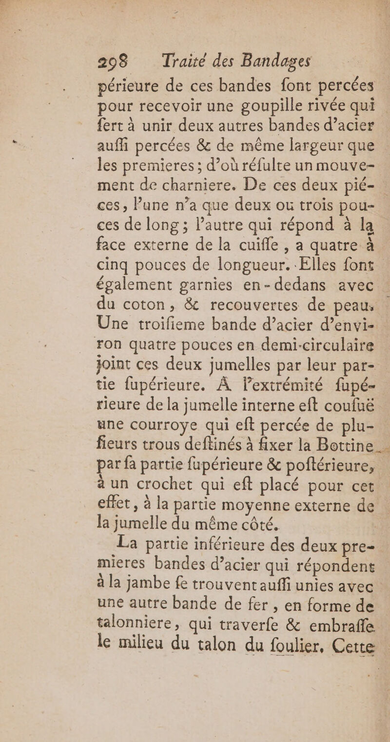 périeure de ces bandes font percées pour recevoir une goupille rivée qui . fert à unir deux autres bandes d’acier auffi percées &amp; de même largeur que les premieres; d’où réfulte un mouve- ment de charniere. De ces deux pié- ces, Pune n’a que deux ou trois pou- ces de long ; l’autre qui répond à la face externe de la cuifle , a quatre à cinq pouces de longueur. Elles font . également garnies en-dedans avec du coton, &amp; recouvertes de peau, Une troifieme bande d’acier d’envi- . Fon quatre pouces en demi-circulaire joint ces deux jumelles par leur par- tie fupérieure. À lextrémité fupé- rieure de la jumelle interne eft coufuë une courroye qui eft percée de plu- fieurs trous deftinés à fixer la Bottine par fa partie fupérieure &amp; poftérieure, à un crochet qui eft placé pour cet effet , à la partie moyenne externe de la jumelle du même côté. - La partie inférieure des deux pre- mieres bandes d’acier qui répondent à la jambe fe trouvent auffi unies avec une autre bande de fer , en forme de talonniere, qui traverfe &amp; embraffe le milieu du talon du foulier, Cette :