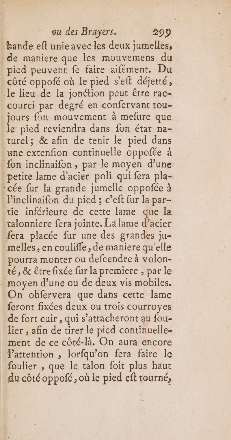 ‘bande eft unie avec les deux jumelles, de maniere que les mouvemens du pied peuvent fe faire aifément. Du . côté oppofé où le pied seit déjetté, le lieu de la jonétion peut être rac- courci par degré en confervant tou- jours fon mouvement à mefure que le pied reviendra dans fon état na- turel; & afin de tenir le pied dans une extenfion continuelle oppofée à {on inclinaïfon , par le moyen d’une petite lame d’acier poli qui fera pla- ‘cée fur la grande jumelle oppofée à Pinclinaifon du pied ; c’eft fur la par- tie inférieure de cette lame que la talonniere fera jointe. La lame d’acier fera placée fur une des grandes ju- melles , en couliffe , de maniere qu’elle pourra monter ou defcendre à volon- té , & être fixée fur la premiere ; par le moyen d’une ou de deux vis mobiles. On obfervera que dans cette lame feront fixées deux ou trois courroyes de fort cuir , qui s’attacheront au fou- lier , afin de tirer le pied continuelle- ment de ce côté-là. On aura encore Vattention , lorfqu’on fera faire le foulier , que le talon foit plus haut du côté oppofé , où le pied eft tourné,