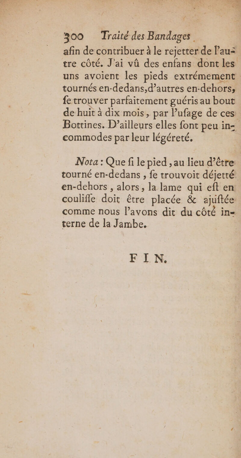 TC F 300 Traité Hu Bandages afin de contribuer à le rejetter de lau= tre côté. J'ai vû des enfans dont les uns avoient les pieds extrémement tournés en- dedans,d’autres en-dehorss fe trouver parfaitement guéris au bout de huit à dix mois, par l’ufage de ces: Bottines. D'élleure elles font peu in= commodes par leur légéreté. Nota : Que file pied , au lieu d’être tourné en-dedans , fe trouvoit déjetté en-dehors , alors, la lame qui eft en: couliffe doit être placée &amp; ajuftée comme nous l'avons dit du côté in= terne de la Jambe. F I N.