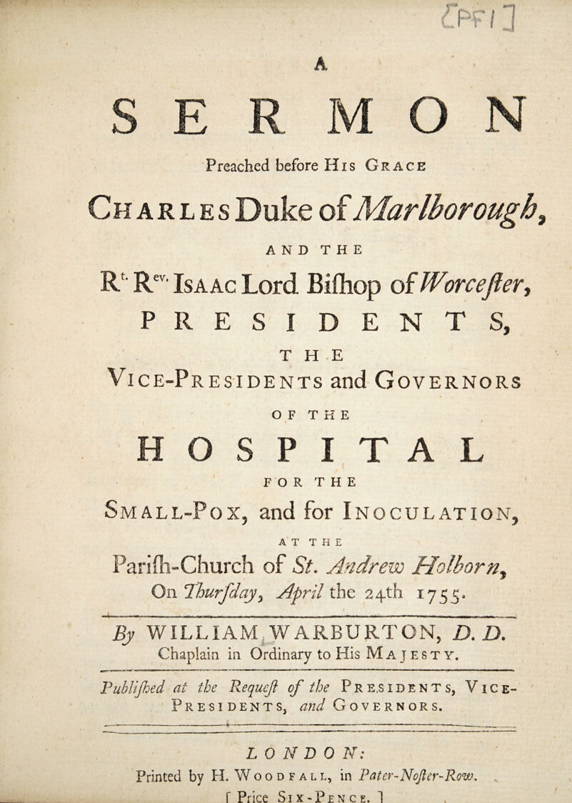 A S E R M Preached before His Grace Charles Duke of Marlborough, AND THE R Rev‘ Isaac Lord Bifliop of Worcefter, PRESIDENTS, THE Vice-Presidents and Governors OF THE 0 t HOSPITAL FOR THE Small-Pox5 and for Inoculation, AT THE Parifli-Church of St. Andrew Holhorn, On ‘Thurfday, April the 24th 1755- Wilrnn hi m UMi i i i wiimi—ubi i h wiWi i a.lW> mfMiir < mi n— in mnwixnrrtfrWMfcwiTiai iitr— m n n n ■ < ~Trw^trr-»^WiWaMfc»n^>B||>ii.l 1 j-r~r*Tn. A> WILLIAM W ARBURTON, D. D. Chaplain in Ordinary to His Majesty. Publijhed at the RequeJ} of the Presidents, Vice- Presidents, and Governors. I, 0 N D 0 N: Printed by H. Wood fall, in Pater-Nojier-Row.