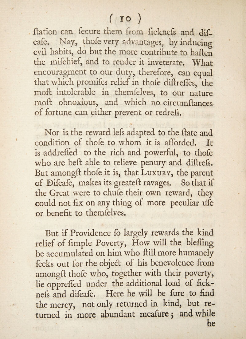 ftation can fecure them from ficknefs and dif- eafe. Nay, thofe very advantages, by inducing evil habits, do but the more contribute to haften the mifchief, and to render it inveterate. What encouragment to our duty, therefore, can equal that which promifes relief in thofe diftreffes, the moll intolerable in themfelves, to our nature moll obnoxious, and which no circumftances of fortune can either prevent or redrefs. * Nor is the reward lefs adapted to the flate and condition of thofe to whom it is afforded. It is addreffed to the rich and powerful, to thofe who are bell able to relieve penury and diflrefs. But amongft thofe it is, that Luxury, the parent of Difeafe, makes its greateft ravages. So that if the Great were to chufe their own reward, they could not fix on any thing of more peculiar ufe or benefit to themfelves. But if Providence fo largely rewards the kind relief of fimple Poverty, How will the blefiing be accumulated on him who Hill more humanely feeks out for the objed of his benevolence from amongft thofe who, together with their poverty, lie oppreffed under the additional load of fick- nefs and difeafe. Here he will be fure to find the mercy, not only returned in kind, but re¬ turned in more abundant meafure; and while he