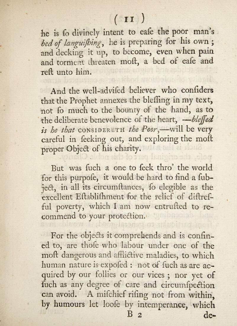 he is fo divinely intent to eafe the poor man’s bed of languishingy he is preparing for his own ; and decking it up, to become, even when pain and torment threaten moft, a bed of eafe and reft unto him. And the well-advifed believer who confiders that the Prophet annexes the blefling in my text, not fo much to the bounty of the hand, as to the deliberate benevolence of the heart, —bleffed is he that considereth the Poor,—will be very careful in feeking out, and exploring the moft proper Gbjed of his charity, ' - * „ ... - - But was fuch a one to feek thro’ the world for this purpofe, it would be hard to find a fub- jed, in all its circumftances, fo elegible as the excellent Eftablifhment for the relief of diftref- ful poverty, which I am now entrufted to re¬ commend to your protedion. For the objeds it comprehends and is confin¬ ed to, are thofe who labour under one of the moft dangerous and aftiidive maladies, to which human nature is expofed : not of fuch as are ac¬ quired by our follies or our vices ; nor yet of fuch as any degree of care and circumfpedion can avoid. A mifchief riling not from within, by humours let loofe by intemperance, which B 2 de-