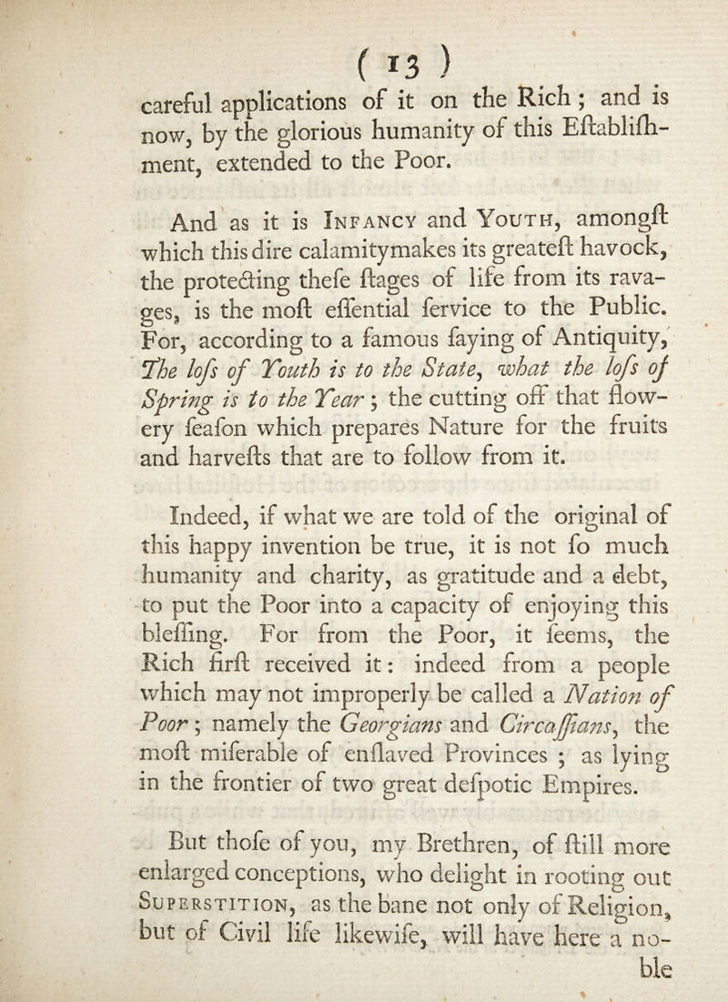 careful applications of it on the Rich; and is now, by the glorious humanity of this Eftablifti- ment, extended to the Poor. And as it is Infancy and Youth, amongft which this dire calamitymakes its greateft havock, the protecting thefe ftages of life from its rava¬ ges, is the moft effential fervice to the Public. For, according to a famous faying of Antiquity, ‘The lofs of Youth is to the State, what the lofs of Spring is to the Year; the cutting oft that flow¬ ery leafon which prepares Nature for the fruits and harvests that are to follow from it. Indeed, if what we are told of the original of this happy invention be true, it is not fo much humanity and charity, as gratitude and a debt, to put the Poor into a capacity of enjoying this bleffing. For from the Poor, it feems, the Rich firft received it: indeed from a people which may not improperly be called a Nation of Poor; namely the Georgians and Circaffiaits, the moft miferable of enflaved Provinces ; as lying in the frontier of two great defpotic Empires. But thofe of you, my Brethren, of ftill more enlarged conceptions, who delight in rooting out Superstition, as the bane not only of Religion, but of Civil life likewife, will have here a no- • ble