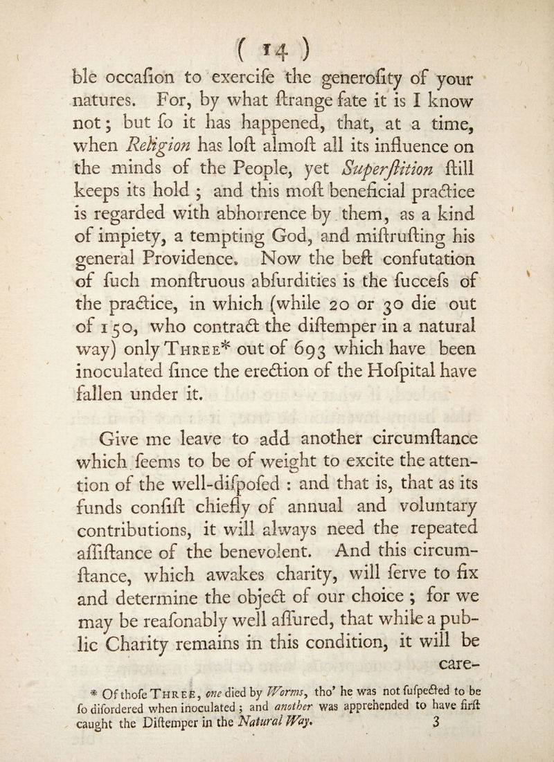 ble occafion to exercile the generofity of your natures. For, by what ftrange fate it is I know not; but fo it lias happened, that, at a time, when Religion has loft almoft all its influence on the minds of the People, yet Superjlition ftill keeps its hold ; and this moft beneficial pratftice is regarded with abhorrence by them, as a kind of impiety, a tempting God, and miftrufting his general Providence. Now the beft confutation O of fuch monftruous abfurdities is the fuccefs of the pra&ice, in which (while 20 or 30 die out of 150, who contract the diftemper in a natural way) only Three* out of 693 which have been inoculated fince the erection of the Hofpital have fallen under it. Give me leave to add another circumftance which feems to be of weight to excite the atten- O tion of the well-difpofed : and that is, that as its funds confift chiefly of annual and voluntary contributions, it will always need the repeated afftftance of the benevolent. And this circum¬ ftance, which awakes charity, will ferve to fix and determine the objedt of our choice ; for we may be reafonably well affured, that while a pub¬ lic Charity remains in this condition, it will be care- * Of tbofe Three, one died by Worms, tho’ he was not fufpe&ed to be fo difordered when inoculated ; and another was apprehended to have firft caught the Diftemper in the Natural Way. 3