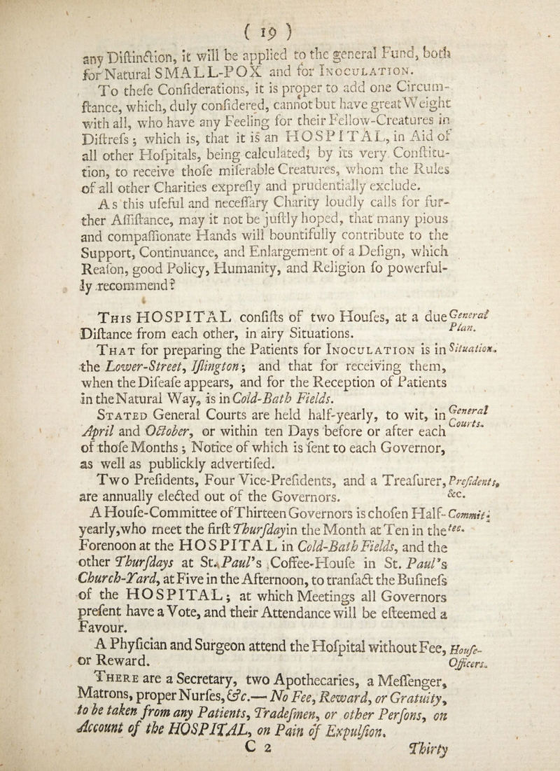 sny Diftin&ion, it will be applied to the general Fund, both for Natural SMALL-POX and for Inoculation. To thefe Confiderations, it is proper to add one Circum- ftance, which, duly considered, cannot but have greatWeight with all, who have any Feeling for their Fellow-Creatures in Diftrefs ; which is, that it is an HOSPI 1 AL, in Aid of all other Hofpitals, being calculated; by its very Conftitu- tion, to receive thofe milerable Creatures, whom the Rules of all other Charities exprefly and prudential!/ exclude. As this ufeful and neceffary Charity loudly calls for fur¬ ther Affiftance, may it not be juftly hoped, that many pious and compaffionate Hands will bountifully contribute to the Support, Continuance, and Enlargement of a Defign, which Reafon, good Policy, Humanity, and Religion fo powerful¬ ly .recommend i This HOSPITx\L confifts of two Houfes, at a due General Diftance from each other, in airy Situations. “Ad‘ That for preparing the Patients for Inoculation is in Situation, ■the Lower-Street, JJlington-, and that for receiving them, when the Difeafe appears, and for the Reception of Patients in the Natural Way, is in Cold-Bath Fields. Stated General Courts are held half-yearly, to wit, in <d-e”er** April and October, or within ten Days before or after each of thofe Months; Notice of which is fent to each Governor, as well as publickly advertifed. Two Prefidents, Four Vice-Prefidents, and a Treafurer, Prcfdents, are annually elected out of the Governors. &c- A Houfe-Committee of Thirteen Governors is chofen Half- Commit - Ji yearly,who meet the firft Thurfday'm the Month at Ten in the^* Forenoon at the HO S PITA L in Cold-Bath Fields, and the other Yhurfdays at St. Paul’s iCoffee-Houfe in St. Paul’s Church-Yard, at Five in the Afternoon, to tranfaft the Bufmefs of the HOSPITAL; at which Meetings all Governors prefent have a Vote, and their Attendance will be efteemed a Favour. A Phyfician and Surgeon attend the Hofpital without Fee, Houfe- or Reward. * Officers. There are a Secretary, two Apothecaries, a Meflenger, Matrons, proper Nurl'es, Cfc.—> No Fee, Reward, or Gratuity, to oe taken from any Patients, Tradefmen, or other Perfons, on Account of the HOSPITAL, on Pain of Expul/ion, C 2 Thirty