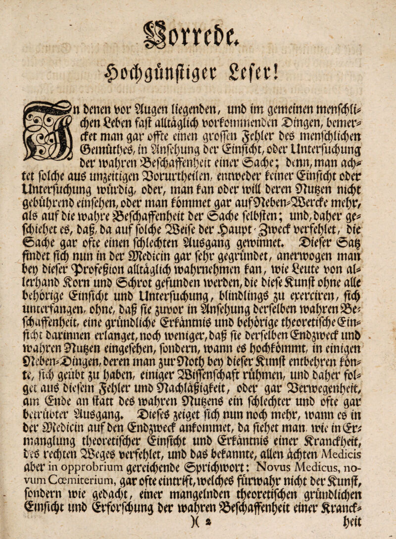 Horrebe. fwdjgtiitjliger Sefer! benen por Slugen liegenben, unb im gemeinen menfcbli* chen £eben faft alltäglich porfommenben Gingen, bemer* cfet man gar offre einen grojfen Sehür bed menfchlichen ©emütlted, in $infehung ber vrtn ficht, ober Unterfucpung ber wahren Vefchaffenpeit einer Sache; bentt, man ady tet feiere aud ungefügen Vorurteilen, entweber feiner <5ütftd)t ober Unterfudjung würbig, ober, man fan ober miß beren STtußen nicht gebührend einfehen, ober man fbmmet gar aufNebemSBercfe mehr/ ald auf bie wahre Vefchaffenheit ber Sache felbffen; unb, bat>er ge* fchiehet es, baf, ba aufjoldje 2Beife ber paupt-gweef perfehlet, bie Sache gar ofte einen fdjlecbten $ludgang gewinnet, tiefer Saß ftnbet fleh nun in ber SP?ebiein gar fehr gegrünbet, anerwogen man bet) biefer <profefjton alltäglich wahrnehmen fan, wie Beute pon al* lerhanb Äorn unb Schrot gefunden werben,bie biefe^unf? ohne alle behortge ^inftcht unb Unterfuchung, blinblingd gu eperciren, ftef) unterfangen, ohne, ba§ fte gupor in Slnfehung berfelben wahrende* fchaftenheit, eine grünbliche Qrrfantnid unb behorige theoretifcheQrin* ficht barimten erlanget, noch weniger, bafj fte berfelben (£nbgwecf unb . wahren Nußen eingefehen, fonbern, wann ed hoebfommt, in einigen Nebendingen, beren man gurNoth bet) biefer^imft entbehren fbn* te, fteh geübt gu haben, einiger Söiffenfchaft rühmen, unb baher fei* get and biefem fehler unb Nachläfigfeit, ober gar Verwegenheit, am (£nbe an ffatt bed wahren Nußend ein fchledjter unb ofte gar betrübter Sludgang. £>iefed geiget “fteh nun noch mehr, warnt ed itt ber üftebicin auf ben Qrnbgwecf anfommet, ba fteljet man, wie in Qvt manglung theoretifcher dinftcht unb (£rfantnid einer ^ranefheif, bed regten SBeged perfehlet, unb bad bekannte, alten adjten Medicis aber in opprobrium gereid)enbe Sprichwort: Novus Medicus, no- vum Coemiterium, gar ofte eintrift, welehed fürwahr nicht ber^unff, fonbern wie cyebacf>t, einer mangelnben theoretifchen grünblichen (Smftcht unb Srforfchung ber wahren Vefchaffenheit einer äranef* X * htit