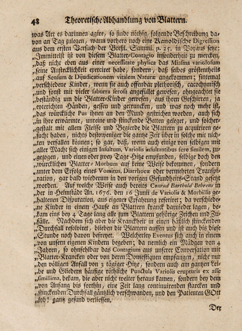 ipag 2lrt eg barinöen agtre, fo finbe not!)ig, folgeu&eBefdjrdbutig ba# pon an ^ag lulegen, wann »ordere nod) eine ZVnnolfctjcfcie Digrefllon .augbem erjten QSerfud) ber Brefjl. ©ammlJ p. 25-. tu QSotaug fefee: „Ommitteljl ijt pon btefem Blatter#Gontagi0 injbnberbeit ju nieteten, „ba§ nicht eben aug einet neceflitate phyfica b(lg Miafma varielofum „feine ^nfeef liebfeit eteteitet habe, fonbern, baf felbeg gröftentbeilg „auf Senfum & Dijudicationem vitalem Natura: angenommen; fintemal „perfd)iebene finber, wenn fte aud) offenbar pletfotifcf), cacodppmifcb „unb fonjt mit Pieler faburra ferofa angeführt gemefen, o()ngcad)tet fte „bejtdnbig um bie Blatter#5iinbet gewefen, aug ihren @efd)irren, ja „epteriebten «Odnbcn, gefen unb getrunefen, unb mag nod) mehr ijt, „bag mürcfltd)e Pus ihnen an ben “Stoib gejtridjen worben, and) fid) „in t()te erwärmte, unreine unb jtinefenbe ^Setten geieget, unb folcber# „gejtalt mit allem Sleife unb Begierbe bie Blattern ju aeguiriren ge# „fud)t baten, nid)tg bejtomeniger bie ganüe geit über in foidfe mit nid)# „ten verfallen fonnen; fo gar, bafj, wenn aud) einige Pon felbigen mit „aller “iDIacbt fiel) einigen Iniultum, Variolis mfultantibus fere timilem, jjU# „gezogen, unb einen ober jmep “£age f)i|e empfunben, feibige boci) ben „würcflid)en 'Blatter# Morbum auf feine SOÜeifc befommen, fonbern „unter betn Srfolg eineg Vomitus, Diarrhoe® obervermehrten ^ranfpi# „tatton, gar baib wieberum in ben Porigen @efunbl)eitg#@tanb gefegt „worben. Slufmeldje‘SBetfe aud) bereitg Q.om-ad Barthold Behrens in „bet in >P)e(mjtabt $lt1. 1670, ben 16 3unti de Variolis & Morbilli* ge# „baltenen Sifputation, aug eigener Srfabrung referiret; ba perfebiebe# „ne Ätnber in einem gjaufe an 'Blattern trauet barnieber lagen, be# „tarn eing bei) 4 Bage lang alle jum Blattern gehörige getc|en unbgu# „falle. Cftadjbem ftd) aber bie J^rancfbett in einen bajjltd) jtlncfenben „©utdjfall refolPiret, blieben bie Blattern atifen unb ijt and) big biefe „@tunbe noch bapon befrepef. SBelcbcrlcp Evemus ftd) aud) in einem „pon unfern eigenen Sinbern begeben; ba nemlid) ein Stobgen Pon 4 „fahren, fo obnfeblbar bag Contngium aug unferer Soiwerfation mit „Blatter#^rancfen ober PonberenlOomejtiqucn empfangen, nid)t nur „ben Pclligcn Slnfall Pon 3 tägiger fnpe, fonbern aud) am ganzen Set# „be unb ©liebem bauftge tbtl)lid)e Punßula Variolis erupturis ex alle „fimiiiima, befam, bte aber ntd)t weiter beraug tarnen, fonbern bep bem „Pon Slnfang big forthin, eine geit lang continuirenben ftarefen unb „finefenben Durchfall gempfieb Perfdiwanben, unb ben Patienten ©Ott '' l ganfe gefunb perliefen» £>ep 9X