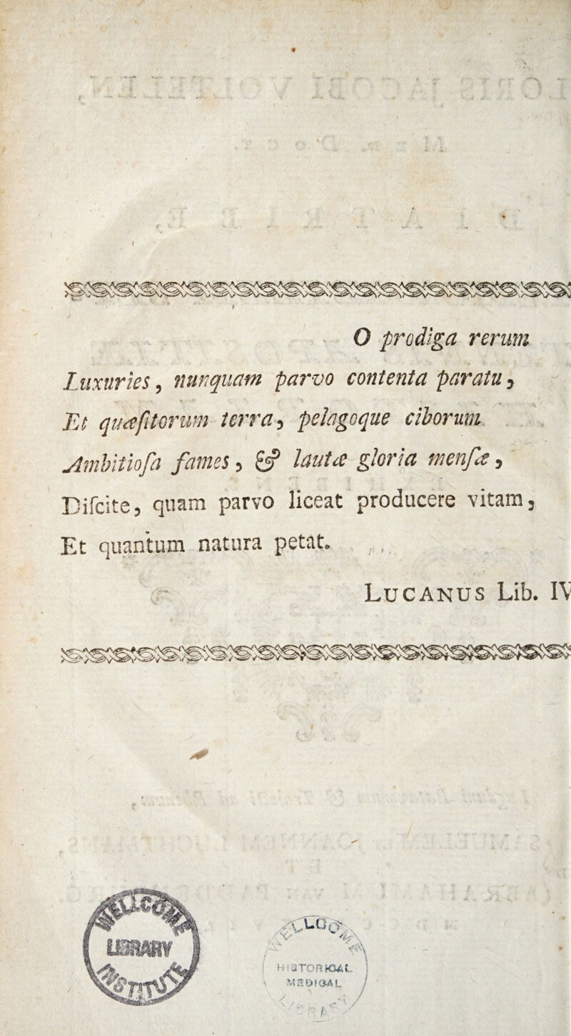 O prodiga rerum - ' ' ’ * *> ? Luxuries, nunquam parvo contenta paratu 3 ‘ • /^. Fj quafttorum terra, pelagoque ciborum Ambitiofa fames, 8? Iwtce gloria menfa, Difcite, quam parvo liceat producere vitam 9 Et quantum natura petat.