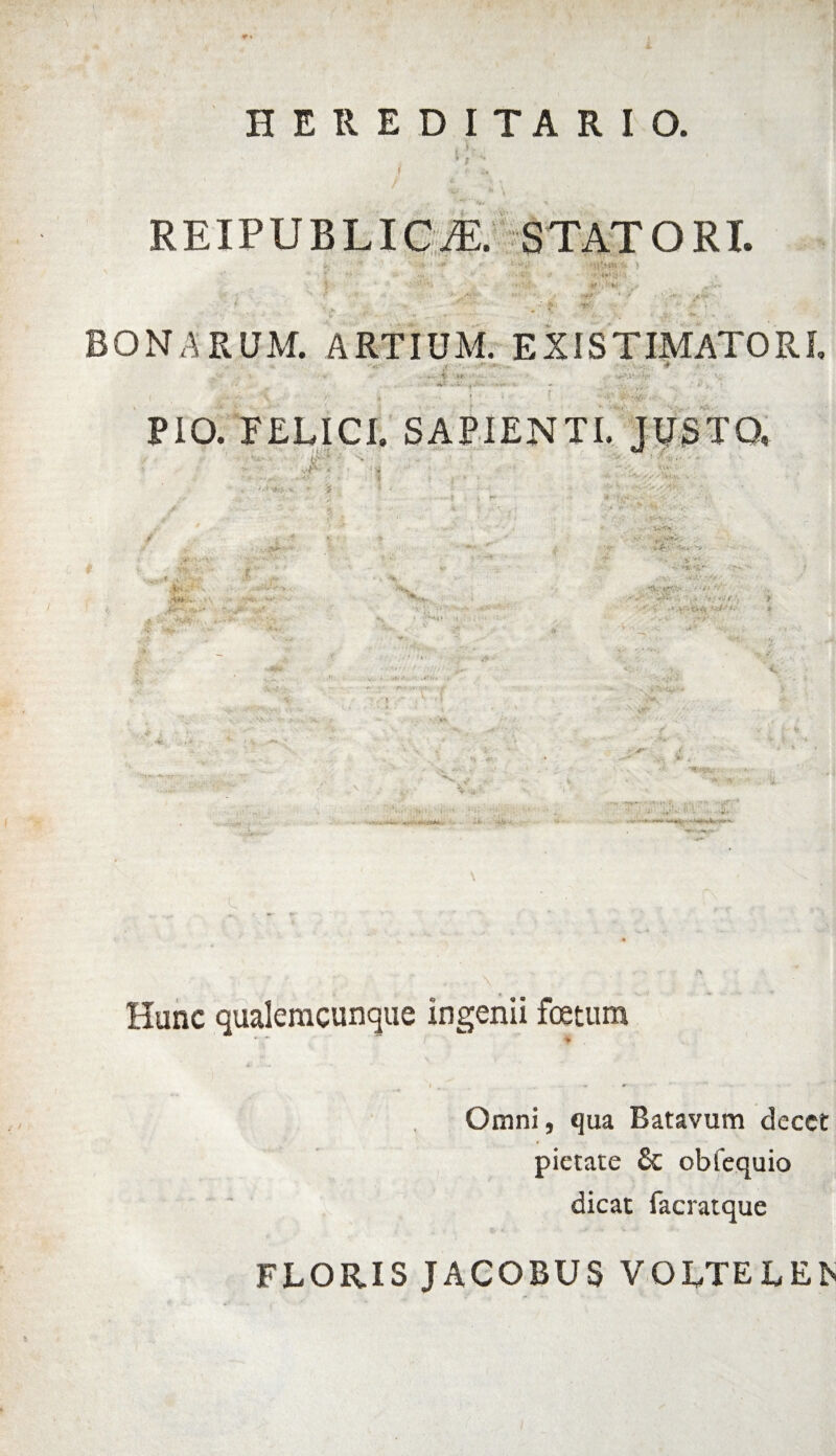 HEREDITARIO. R EIP U B LI c je: stat o r i. BONARUM. ARTIUM. EXISTIMATORI PIO. FELICI. SAPIENTI. JUSTO, vf* 0 ' 1 , • . # % Hunc qualemcunque ingenii foetum ** * Omni, qua Batavum decet pietate & obfequio dicat facratque FLORIS JACOBUS VOLTE LEIS