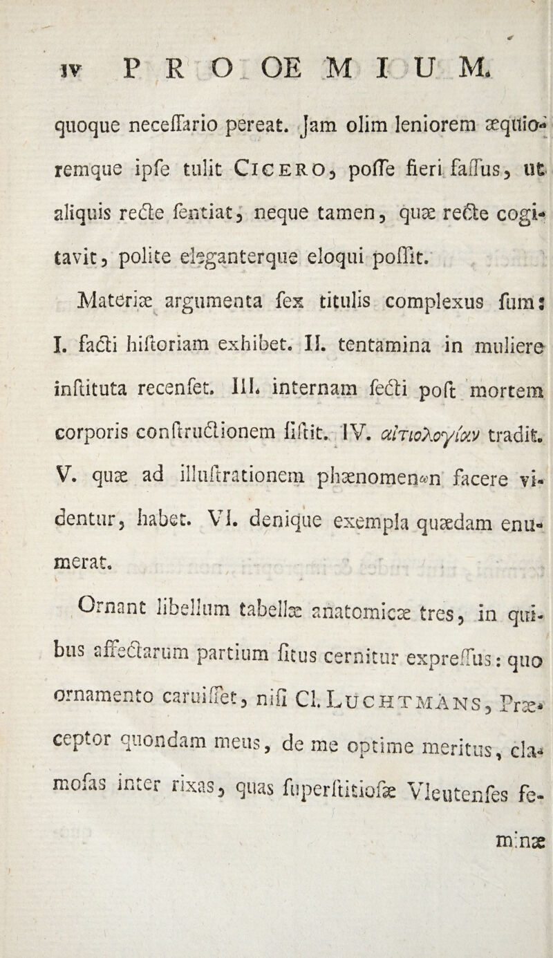 quoque neceffario pereat, jam olim leniorem aeqitio- remque ipfe tulit Cicero, polle fieri faffus, ut aliquis rede fentiat, neque tamen, quae rede cogi¬ tavit, polite eleganterque eloqui poffit. Materiae argumenta fex titulis complexus fum j I. fadi hiftoriam exhibet. II. tentamina in muliere inftituta recenfet. III* internam fedi poft mortem corporis conftrudionem fifrit. IV. alnoXoykv tradit. V. quae ad illuftrationem phaenomenon facere vi¬ dentur, habet. VI. denique exempla quaedam enu¬ merat. Ornant libellum tabellae anatomicae tres, in qui¬ bus aiiectarum partium (Itus cernitur expreffus: quo ornamento camiUet, nifi Cl.Luchtmans, Prae¬ ceptor quondam meus, de me optime meritus, cla* mofas inter rixas, quas fiiperftitiofae Vleutenfes fe- m:nx