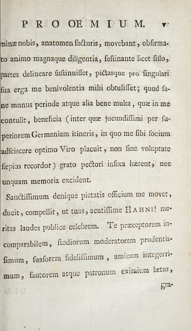 / , I . . . P R O OE M I U M. r minae nobis, anatomen faduris, movebant, obfirma- to animo magnaque diligentia, feftinante licet ftilo3 partes delineare fuftinuidet, piCtasque pro lingulari fua erga me benivolentia mihi obtuli flet; quod fa- ne munus perinde atque alia bene multa, qute in me contulit, beneficia (inter quse jucundifiimi per fu- perioremGermaniam itineris, in quo me fibi focium adfciscere optimo Viro placuit, non line voluptate feoins recordor) grato pedori infixa haerent, nec unquam memoria excident. Sanctifiimum denique pietatis officium me movet, ducit, compellit, ut tuas,acutiffime Hahni! me ritas laudes publice celebrem. Te prseceptorem **> comparabilem, ftudiorum moderatorem pruecr.us- limum, fuaforem fideliffimum , amicum integerri¬ mum , fautorem atque patronum »in>ium 1*™ > gra-