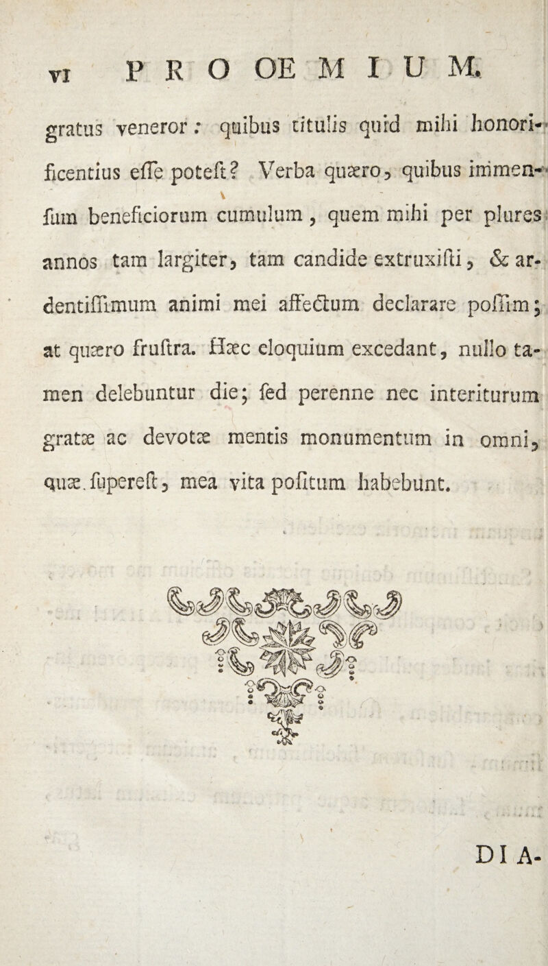 gratus veneror: quibus titulis quid mihi honori¬ ficentius elTe poteft? Verba quaero, quibus immen- V fum beneficiorum cumulum, quem mihi per plures annos tam largiter, tam candide extruxifti, & ar- dentifiimum animi mei affedium declarare polii m; at quaero fruftra. Haec eloquium excedant, nullo ta¬ men delebuntur die; fed perenne nec interiturum gratae ac devotae mentis monumentum in omni, quae, fupereft, mea vita politum habebunt. Di A-