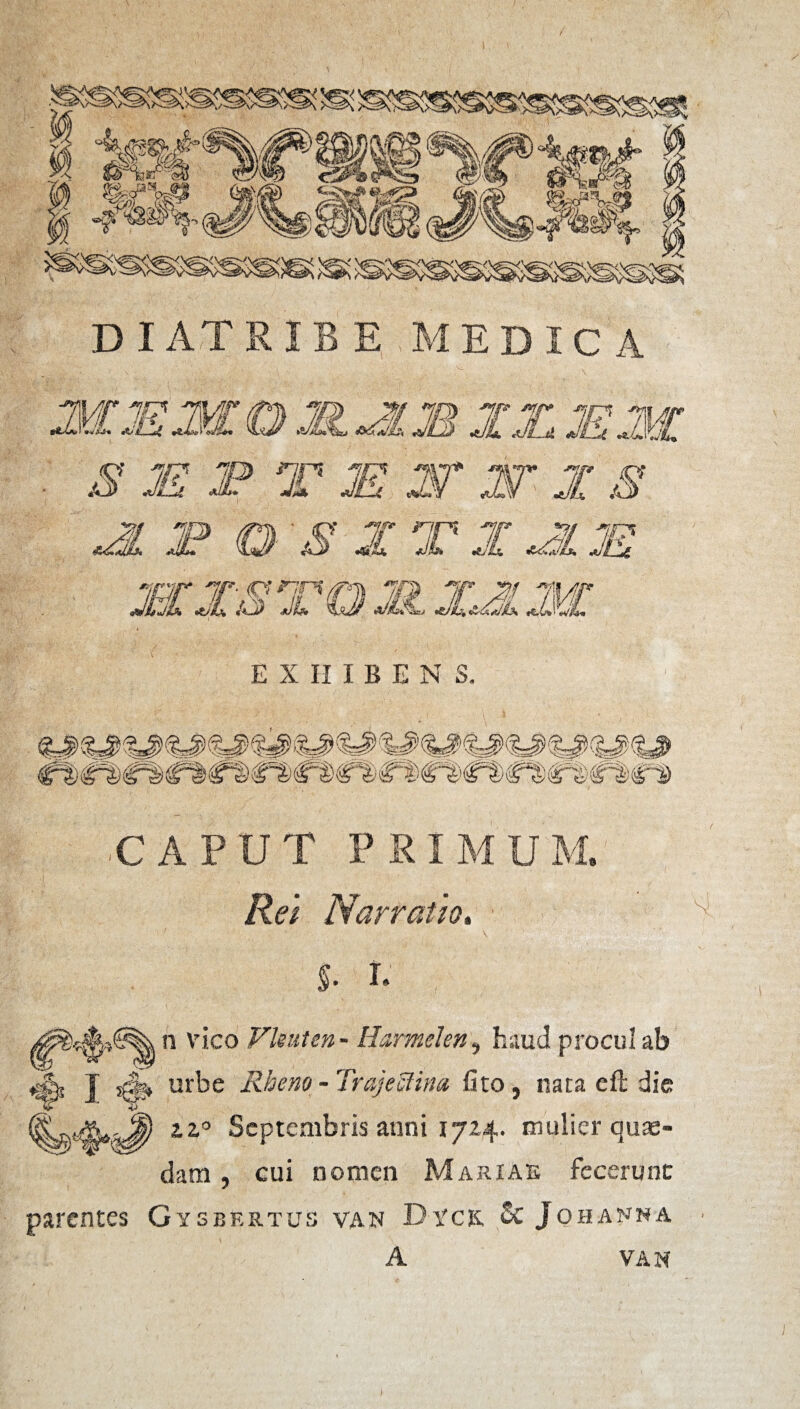 diatribe medica WJE^j. 3 M P 31 w XX JE ^ T JE W W X S XL i? 0 S X T X JJL JE 'inr 'ip- c? ^7 JcjL JL /oj j EXHIBENS. te 'V^ ^ /i?e^ Sis™*) \ ^' i /.^ CAPUTP8IMU) Rei Narratis. ./ v - V ' * I. y n vico Vleuten - Harmden, haud procul ab zz° Septembris anni 1724. mulier quae¬ dam , cui nomen Mariae fecerunt parentes Gysbertus van Dtck &Jghanna van s>