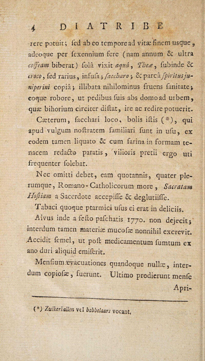 / 4 D I A T R I B E iere potuit; fed ab eo tempore ad vitae finem usque , « I adeoque per fexennium fere (nam annum Sc ultra eoifeam biberat) folii vixit aqua, licete, fubinde Sc croco, fed rarius, isfufa; /'accharo; & parca fpiritusju- niperini copia; illibata nihilominus fruens fanitate; eoque robore, ut pedibus fuis abs domo ad urbem, qua: bihorium circiter di flat, ire ac redire potuerit. Cteterum, facchari loco, bolis iflis ( *), qui apud vulgum noftratem familiari, funt in ufu, ex eodem tamen liquato Sc cum farina in formam te¬ nacem redaSlo paratis, vilioris pretii ergo uti frequenter ibiebat. Nec omitti debet, eam quotannis, quater ple¬ rumque, Romano-Catholicorum more. Sacratam Hojiiam a Sacerdote accepiffe Sc deglutiiffe. Tabaci quoque ptarmici ufus ei erat in deliciis. Alvus inde a fello pafchatis lyyo, non dejecit; ■interdum tamen materiae mucofae nonnihil excrevit. .Accidit femel, ut poli medicamentum fumtum ex ano duri aliquid emifeiit. Menfiom ;eyacuationes quandoque nullx3 inter¬ dum copiofe 3 fuerunt. Ultimo prodicnint menfb Apri- (*) Zuksrualkn vel babbelcuirs voc&ot« \
