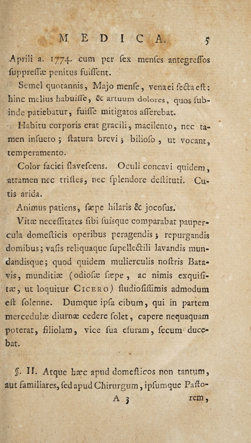 f Aprili a. 1774. cum per fex menfes antegreffos fu pp reflas penitus fuiflent. Semel quotannis, Majomenfe, vena ei fcdtaeft: hinc melius habuifle, & artuum dolores, quos fub- inde patiebatur, fuiffie mitigatos afferebat. Habitu corporis erat gracili, macilento, nec ta¬ men infuero ; ftatura brevi j biliofo , ut vocant, temperamento. Color faciei flavefeens. Oculi concavi quidem attamen nec triftes, nec fplendore deftituti. Cu¬ tis arida. Animus patiens, fsepe hilaris & jocofus. Vitat neceflitates fibi fuisque comparabat pauper¬ cula domefficis operibus peragendis j repurgandis domibus; va,fis reliquaque fupellecbili lavandis mun- dandisque; quod quidem mulierculis noftris Bata- - ' / j ' * vis, munditiae (odiofae faepe , ac nimis exquifi- tae, ut loquitur Cicero) ffudiofiffimis admodum cft folenne. Dumque ipfa cibum, qui in partem mercedulis diurnae cedere folet, capere nequaquam poterat, filiolam, vice fua duram, fecum duce¬ bat. §■ II. Atque haec aptid domefficos non tantum, aut familiares, fed apud Chirurgum, ipfumquc Pafto-